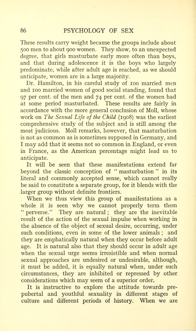 These results carry weight because the groups include about 500 men to about 900 women. They show, to an unexpected degree, that girls masturbate early more often than boys, and that during adolescence it is the boys who largely predominate, while after adult age is reached, as we should anticipate, women are in a large majority. Dr. Hamilton, in his careful study of 100 married men and 100 married women of good social standing, found that 97 per cent, of the men and 74 per cent, of the women had at some period masturbated. These results are fairly in accordance with the more general conclusion of Moll, whose work on The Sexual Life of the Child (1908) was the earliest comprehensive study of the subject and is still among the most judicious. Moll remarks, however, that masturbation is not as common as is sometimes supposed in Germany, and I may add that it seems not so common in England, or even in France, as the American percentage might lead us to anticipate. It will be seen that these manifestations extend far beyond the classic conception of “ masturbation ” in its literal and commonly accepted sense, which cannot really be said to constitute a separate group, for it blends with the larger group without definite frontiers. When we thus view this group of manifestations as a whole it is seen why we cannot properly term them “ perverse/’ They are natural; they are the inevitable result of the action of the sexual impulse when working in the absence of the object of sexual desire, occurring, under such conditions, even in some of the lower animals ; and they are emphatically natural when they occur before adult age. It is natural also that they should occur in adult age when the sexual urge seems irresistible and when normal sexual approaches are undesired or undesirable, although, it must be added, it is equally natural when, under such circumstances, they are inhibited or repressed by other considerations which may seem of a superior order. It is instructive to explore the attitude towards pre¬ pubertal and youthful sexuality in different stages of culture and different periods of history. When we are