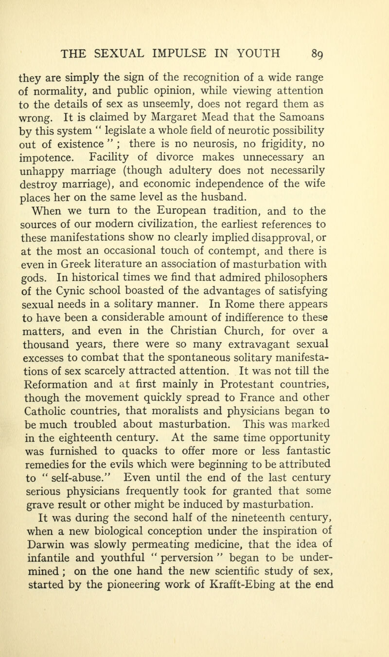 they are simply the sign of the recognition of a wide range of normality, and public opinion, while viewing attention to the details of sex as unseemly, does not regard them as wrong. It is claimed by Margaret Mead that the Samoans by this system “ legislate a whole field of neurotic possibility out of existence ” ; there is no neurosis, no frigidity, no impotence. Facility of divorce makes unnecessary an unhappy marriage (though adultery does not necessarily destroy marriage), and economic independence of the wife places her on the same level as the husband. When we turn to the European tradition, and to the sources of our modern civilization, the earliest references to these manifestations show no clearly implied disapproval, or at the most an occasional touch of contempt, and there is even in Greek literature an association of masturbation with gods. In historical times we find that admired philosophers of the Cynic school boasted of the advantages of satisfying sexual needs in a solitary manner. In Rome there appears to have been a considerable amount of indifference to these matters, and even in the Christian Church, for over a thousand years, there were so many extravagant sexual excesses to combat that the spontaneous solitary manifesta¬ tions of sex scarcely attracted attention. It was not till the Reformation and at first mainly in Protestant countries, though the movement quickly spread to France and other Catholic countries, that moralists and physicians began to be much troubled about masturbation. This was marked in the eighteenth century. At the same time opportunity was furnished to quacks to offer more or less fantastic remedies for the evils which were beginning to be attributed to “ self-abuse.” Even until the end of the last century serious physicians frequently took for granted that some grave result or other might be induced by masturbation. It was during the second half of the nineteenth century, when a new biological conception under the inspiration of Darwin was slowly permeating medicine, that the idea of infantile and youthful “ perversion ” began to be under¬ mined ; on the one hand the new scientific study of sex, started by the pioneering work of Krafft-Ebing at the end