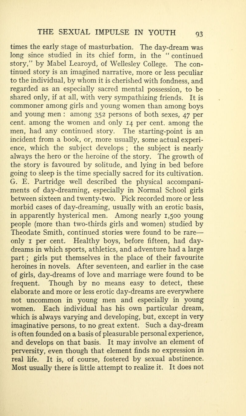 times the early stage of masturbation. The day-dream was long since studied in its chief form, in the “ continued story,” by Mabel Learoyd, of Wellesley College. The con¬ tinued story is an imagined narrative, more or less peculiar to the individual, by whom it is cherished with fondness, and regarded as an especially sacred mental possession, to be shared only, if at all, with very sympathizing friends. It is commoner among girls and young women than among boys and young men : among 352 persons of both sexes, 47 per cent, among the women and only 14 per cent, among the men, had any continued story. The starting-point is an incident from a book, or, more usually, some actual experi¬ ence, which the subject develops ; the subject is nearly always the hero or the heroine of the story. The growth of the story is favoured by solitude, and lying in bed before going to sleep is the time specially sacred for its cultivation. G. E. Partridge well described the physical accompani¬ ments of day-dreaming, especially in Normal School girls between sixteen and twenty-two. Pick recorded more or less morbid cases of day-dreaming, usually with an erotic basis, in apparently hysterical men. Among nearly 1,500 young people (more than two-thirds girls and women) studied by Theodate Smith, continued stories were found to be rare— only 1 per cent. Healthy boys, before fifteen, had day¬ dreams in which sports, athletics, and adventure had a large part; girls put themselves in the place of their favourite heroines in novels. After seventeen, and earlier in the case of girls, day-dreams of love and marriage were found to be frequent. Though by no means easy to detect, these elaborate and more or less erotic day-dreams are everywhere not uncommon in young men and especially in young women. Each individual has his own particular dream, which is always varying and developing, but, except in very imaginative persons, to no great extent. Such a day-dream is often founded on a basis of pleasurable personal experience, and develops on that basis. It may involve an element of perversity, even though that element finds no expression in real life. It is, of course, fostered by sexual abstinence. Most usually there is little attempt to realize it. It does not