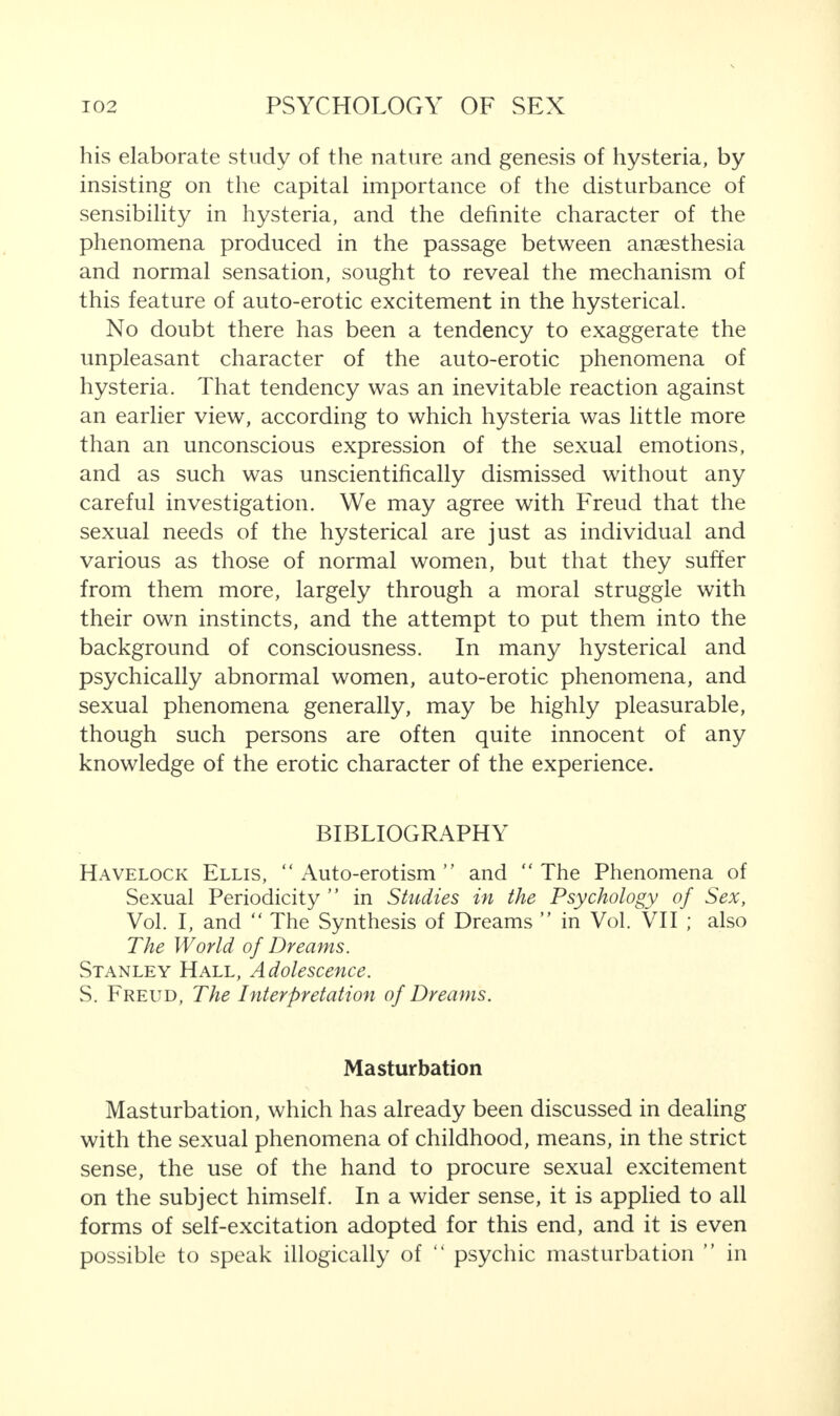 his elaborate study of the nature and genesis of hysteria, by insisting on the capital importance of the disturbance of sensibility in hysteria, and the definite character of the phenomena produced in the passage between anaesthesia and normal sensation, sought to reveal the mechanism of this feature of auto-erotic excitement in the hysterical. No doubt there has been a tendency to exaggerate the unpleasant character of the auto-erotic phenomena of hysteria. That tendency was an inevitable reaction against an earlier view, according to which hysteria was little more than an unconscious expression of the sexual emotions, and as such was unscientifically dismissed without any careful investigation. We may agree with Freud that the sexual needs of the hysterical are just as individual and various as those of normal women, but that they suffer from them more, largely through a moral struggle with their own instincts, and the attempt to put them into the background of consciousness. In many hysterical and psychically abnormal women, auto-erotic phenomena, and sexual phenomena generally, may be highly pleasurable, though such persons are often quite innocent of any knowledge of the erotic character of the experience. BIBLIOGRAPHY Havelock Ellis, “ Auto-erotism ” and “ The Phenomena of Sexual Periodicity ” in Studies in the Psychology of Sex, Vol. I, and “The Synthesis of Dreams ’’ in Vol. VII ; also The World of Dreams. Stanley Hall, Adolescence. S. Freud, The Interpretation of Dreams. Masturbation Masturbation, which has already been discussed in dealing with the sexual phenomena of childhood, means, in the strict sense, the use of the hand to procure sexual excitement on the subject himself. In a wider sense, it is applied to all forms of self-excitation adopted for this end, and it is even possible to speak illogically of “ psychic masturbation ’’ in