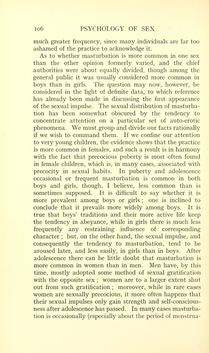 much greater frequency, since many individuals are far too ashamed of the practice to acknowledge it. As to whether masturbation is more common in one sex than the other opinion formerly varied, and the chief authorities were about equally divided, though among the general public it was usually considered more common in boys than in girls. The question may now, however, be considered in the light of definite data, to which reference has already been made in discussing the first appearance of the sexual impulse. The sexual distribution of masturba¬ tion has been somewhat obscured by the tendency to concentrate attention on a particular set of auto-erotic phenomena. We must group and divide our facts rationally if we wish to command them. If we confine our attention to very young children, the evidence shows that the practice is more common in females, and such a result is in harmony with the fact that precocious puberty is most often found in female children, which is, in many cases, associated with precocity in sexual habits. In puberty and adolescence occasional or frequent masturbation is common in both boys and girls, though, I believe, less common than is sometimes supposed. It is difficult to say whether it is more prevalent among boys or girls ; one is inclined to conclude that it prevails more widely among boys. It is true that boys’ traditions and their more active life keep the tendency in abeyance, while in girls there is much less frequently any restraining influence of corresponding character ; but, on the other hand, the sexual impulse, and consequently the tendency to masturbation, tend to be aroused later, and less easily, in girls than in boys. After adolescence there can be little doubt that masturbation is more common in women than in men. Men have, by this time, mostly adopted some method of sexual gratification with the opposite sex ; women are to a larger extent shut out from such gratification ; moreover, while in rare cases women are sexually precocious, it more often happens that their sexual impulses only gain strength and self-conscious¬ ness after adolescence has passed. In many cases masturba¬ tion is occasionally (especially about the period of menstrua-