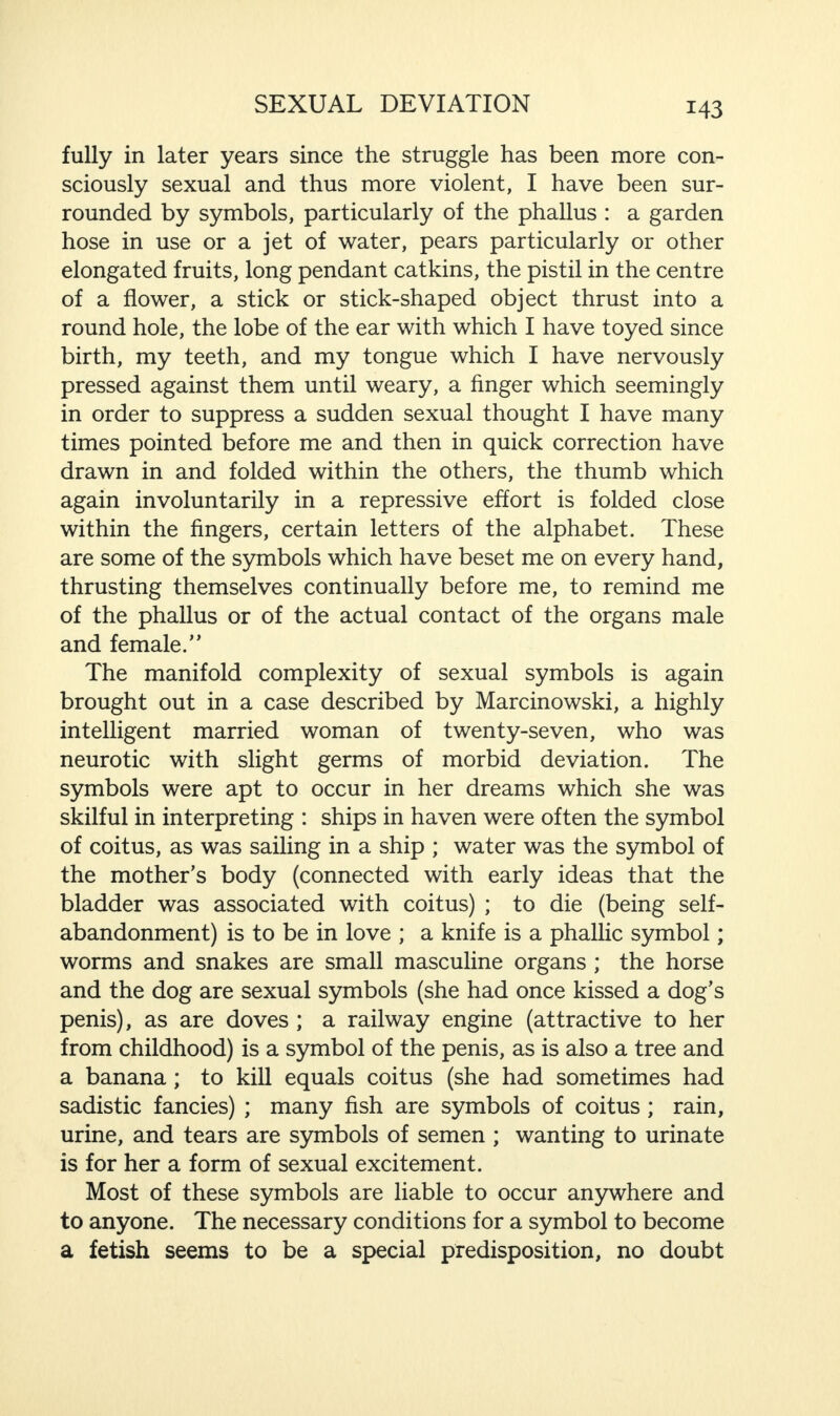 M3 fully in later years since the struggle has been more con¬ sciously sexual and thus more violent, I have been sur¬ rounded by symbols, particularly of the phallus : a garden hose in use or a jet of water, pears particularly or other elongated fruits, long pendant catkins, the pistil in the centre of a flower, a stick or stick-shaped object thrust into a round hole, the lobe of the ear with which I have toyed since birth, my teeth, and my tongue which I have nervously pressed against them until weary, a finger which seemingly in order to suppress a sudden sexual thought I have many times pointed before me and then in quick correction have drawn in and folded within the others, the thumb which again involuntarily in a repressive effort is folded close within the fingers, certain letters of the alphabet. These are some of the symbols which have beset me on every hand, thrusting themselves continually before me, to remind me of the phallus or of the actual contact of the organs male and female.” The manifold complexity of sexual symbols is again brought out in a case described by Marcinowski, a highly intelligent married woman of twenty-seven, who was neurotic with slight germs of morbid deviation. The symbols were apt to occur in her dreams which she was skilful in interpreting : ships in haven were often the symbol of coitus, as was sailing in a ship ; water was the symbol of the mother’s body (connected with early ideas that the bladder was associated with coitus) ; to die (being self- abandonment) is to be in love ; a knife is a phallic symbol; worms and snakes are small masculine organs ; the horse and the dog are sexual symbols (she had once kissed a dog’s penis), as are doves ; a railway engine (attractive to her from childhood) is a symbol of the penis, as is also a tree and a banana ; to kill equals coitus (she had sometimes had sadistic fancies) ; many fish are symbols of coitus ; rain, urine, and tears are symbols of semen ; wanting to urinate is for her a form of sexual excitement. Most of these symbols are liable to occur anywhere and to anyone. The necessary conditions for a symbol to become a fetish seems to be a special predisposition, no doubt