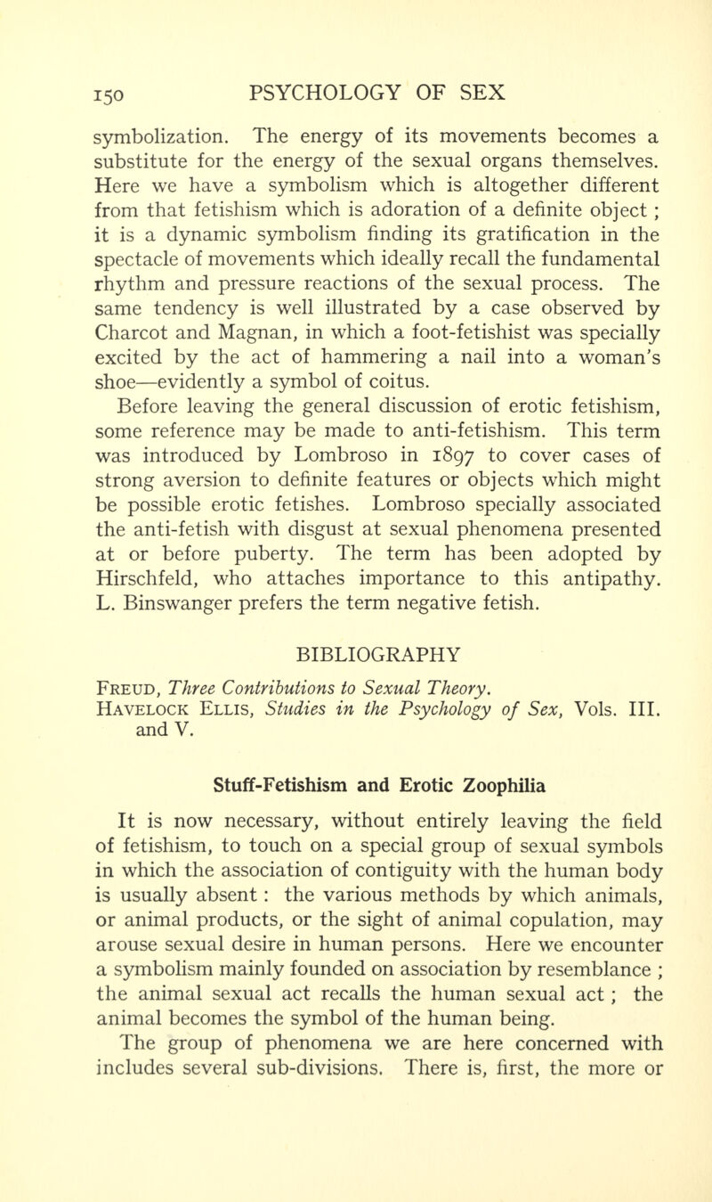 symbolization. The energy of its movements becomes a substitute for the energy of the sexual organs themselves. Here we have a symbolism which is altogether different from that fetishism which is adoration of a definite object ; it is a dynamic symbolism finding its gratification in the spectacle of movements which ideally recall the fundamental rhythm and pressure reactions of the sexual process. The same tendency is well illustrated by a case observed by Charcot and Magnan, in which a foot-fetishist was specially excited by the act of hammering a nail into a woman’s shoe—evidently a symbol of coitus. Before leaving the general discussion of erotic fetishism, some reference may be made to anti-fetishism. This term was introduced by Lombroso in 1897 to cover cases of strong aversion to definite features or objects which might be possible erotic fetishes. Lombroso specially associated the anti-fetish with disgust at sexual phenomena presented at or before puberty. The term has been adopted by Hirschfeld, who attaches importance to this antipathy. L. Binswanger prefers the term negative fetish. BIBLIOGRAPHY Freud, Three Contributions to Sexual Theory. Havelock Ellis, Studies in the Psychology of Sex, Vols. III. and V. Stuff-Fetishism and Erotic Zoophilia It is now necessary, without entirely leaving the field of fetishism, to touch on a special group of sexual symbols in which the association of contiguity with the human body is usually absent: the various methods by which animals, or animal products, or the sight of animal copulation, may arouse sexual desire in human persons. Here we encounter a symbolism mainly founded on association by resemblance ; the animal sexual act recalls the human sexual act; the animal becomes the symbol of the human being. The group of phenomena we are here concerned with includes several sub-divisions. There is, first, the more or