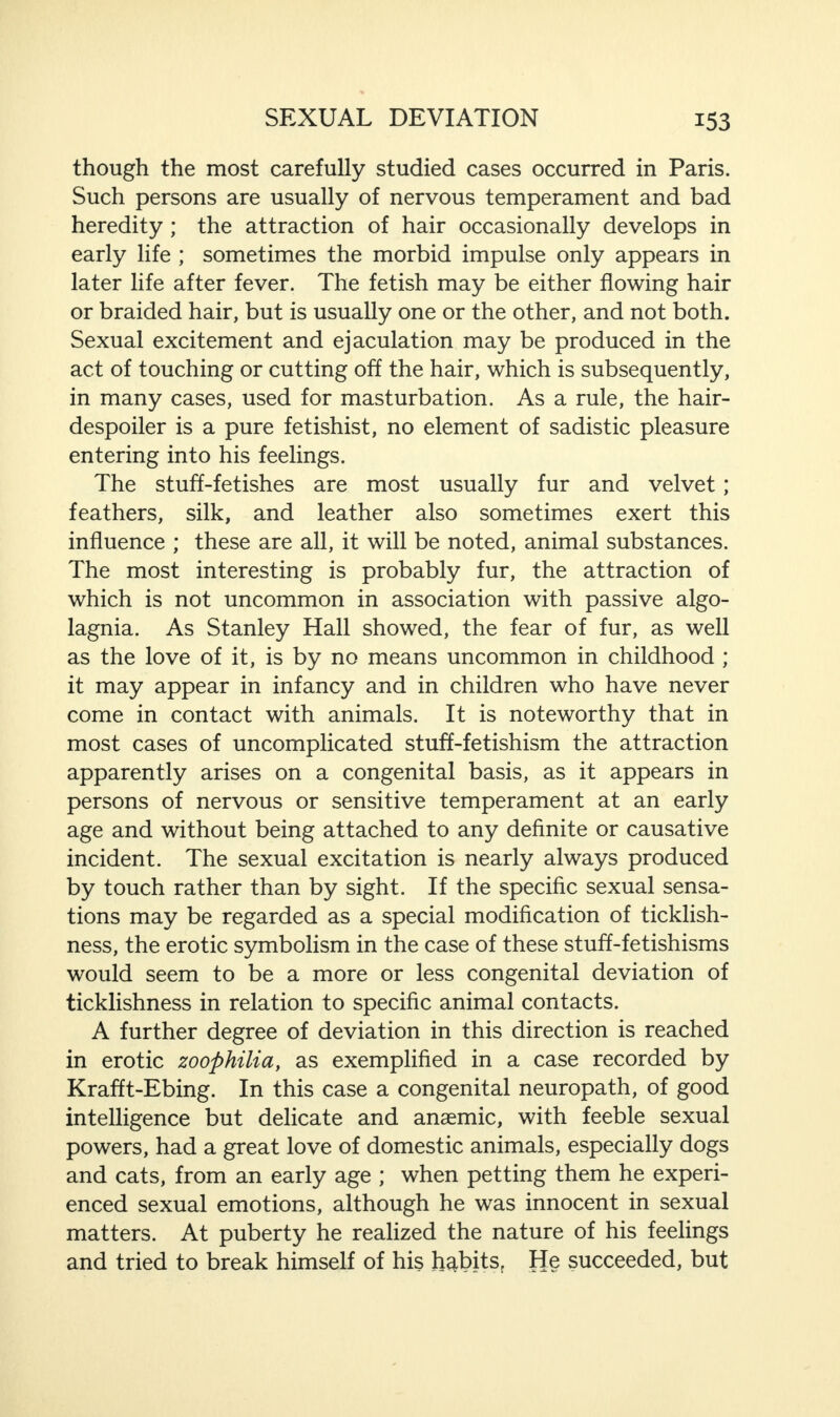 though the most carefully studied cases occurred in Paris. Such persons are usually of nervous temperament and bad heredity ; the attraction of hair occasionally develops in early life ; sometimes the morbid impulse only appears in later life after fever. The fetish may be either flowing hair or braided hair, but is usually one or the other, and not both. Sexual excitement and ejaculation may be produced in the act of touching or cutting off the hair, which is subsequently, in many cases, used for masturbation. As a rule, the hair- despoiler is a pure fetishist, no element of sadistic pleasure entering into his feelings. The stuff-fetishes are most usually fur and velvet; feathers, silk, and leather also sometimes exert this influence ; these are all, it will be noted, animal substances. The most interesting is probably fur, the attraction of which is not uncommon in association with passive algo¬ lagnia. As Stanley Hall showed, the fear of fur, as well as the love of it, is by no means uncommon in childhood ; it may appear in infancy and in children who have never come in contact with animals. It is noteworthy that in most cases of uncomplicated stuff-fetishism the attraction apparently arises on a congenital basis, as it appears in persons of nervous or sensitive temperament at an early age and without being attached to any definite or causative incident. The sexual excitation is nearly always produced by touch rather than by sight. If the specific sexual sensa¬ tions may be regarded as a special modification of ticklish¬ ness, the erotic symbolism in the case of these stuff-fetishisms would seem to be a more or less congenital deviation of ticklishness in relation to specific animal contacts. A further degree of deviation in this direction is reached in erotic zoophilia, as exemplified in a case recorded by Krafft-Ebing. In this case a congenital neuropath, of good intelligence but delicate and anaemic, with feeble sexual powers, had a great love of domestic animals, especially dogs and cats, from an early age ; when petting them he experi¬ enced sexual emotions, although he was innocent in sexual matters. At puberty he realized the nature of his feelings and tried to break himself of his habits. He succeeded, but