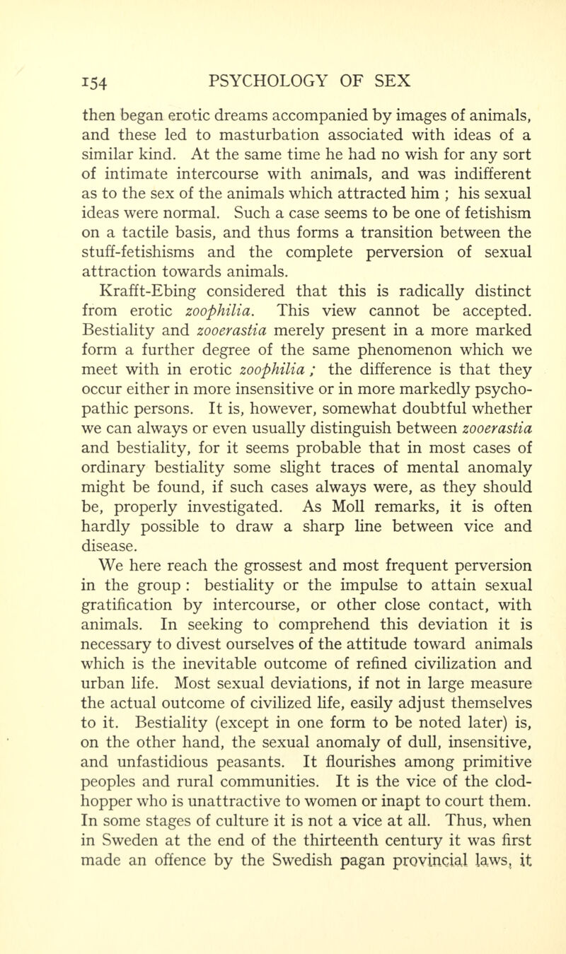 then began erotic dreams accompanied by images of animals, and these led to masturbation associated with ideas of a similar kind. At the same time he had no wish for any sort of intimate intercourse with animals, and was indifferent as to the sex of the animals which attracted him ; his sexual ideas were normal. Such a case seems to be one of fetishism on a tactile basis, and thus forms a transition between the stuff-fetishisms and the complete perversion of sexual attraction towards animals. Krafft-Ebing considered that this is radically distinct from erotic zoophilia. This view cannot be accepted. Bestiality and zooerastia merely present in a more marked form a further degree of the same phenomenon which we meet with in erotic zoophilia ; the difference is that they occur either in more insensitive or in more markedly psycho¬ pathic persons. It is, however, somewhat doubtful whether we can always or even usually distinguish between zooerastia and bestiality, for it seems probable that in most cases of ordinary bestiality some slight traces of mental anomaly might be found, if such cases always were, as they should be, properly investigated. As Moll remarks, it is often hardly possible to draw a sharp line between vice and disease. We here reach the grossest and most frequent perversion in the group : bestiality or the impulse to attain sexual gratification by intercourse, or other close contact, with animals. In seeking to comprehend this deviation it is necessary to divest ourselves of the attitude toward animals which is the inevitable outcome of refined civilization and urban life. Most sexual deviations, if not in large measure the actual outcome of civilized life, easily adjust themselves to it. Bestiality (except in one form to be noted later) is, on the other hand, the sexual anomaly of dull, insensitive, and unfastidious peasants. It flourishes among primitive peoples and rural communities. It is the vice of the clod¬ hopper who is unattractive to women or inapt to court them. In some stages of culture it is not a vice at all. Thus, when in Sweden at the end of the thirteenth century it was first made an offence by the Swedish pagan provincial laws, it