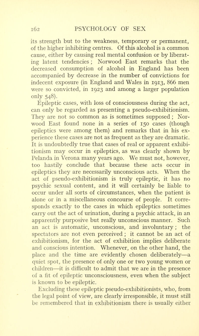 its strength but to the weakness, temporary or permanent, of the higher inhibiting centres. Of this alcohol is a common cause, either by causing real mental confusion or by liberat¬ ing latent tendencies ; Norwood East remarks that the decreased consumption of alcohol in England has been accompanied by decrease in the number of convictions for indecent exposure (in England and Wales in 1913, 866 men were so convicted, in 1923 and among a larger population only 548). Epileptic cases, with loss of consciousness during the act, can only be regarded as presenting a pseudo-exhibitionism. They are not so common as is sometimes supposed ; Nor¬ wood East found none in a series of 150 cases (though epileptics were among them) and remarks that in his ex¬ perience these cases are not as frequent as they are dramatic. It is undoubtedly true that cases of real or apparent exhibi¬ tionism may occur in epileptics, as was clearly shown by Pelanda in Verona many years ago. We must not, however, too hastily conclude that because these acts occur in epileptics they are necessarily unconscious acts. When the act of pseudo-exhibitionism is truly epileptic, it has no psychic sexual content, and it will certainly be liable to occur under all sorts of circumstances, when the patient is alone or in a miscellaneous concourse of people. It corre¬ sponds exactly to the cases in which epileptics sometimes carry out the act of urination, during a psychic attack, in an apparently purposive but really unconscious manner. Such an act is automatic, unconscious, and involuntary ; the spectators are not even perceived ; it cannot be an act of exhibitionism, for the act of exhibition implies deliberate and conscious intention. Whenever, on the other hand, the place and the time are evidently chosen deliberately—a quiet spot, the presence of only one or two young women or children—it is difficult to admit that we are in the presence of a fit of epileptic unconsciousness, even when the subject is known to be epileptic. Excluding these epileptic pseudo-exhibitionists, who, from the legal point of view, are clearly irresponsible, it must still be remembered that in exhibitionism there is usually either