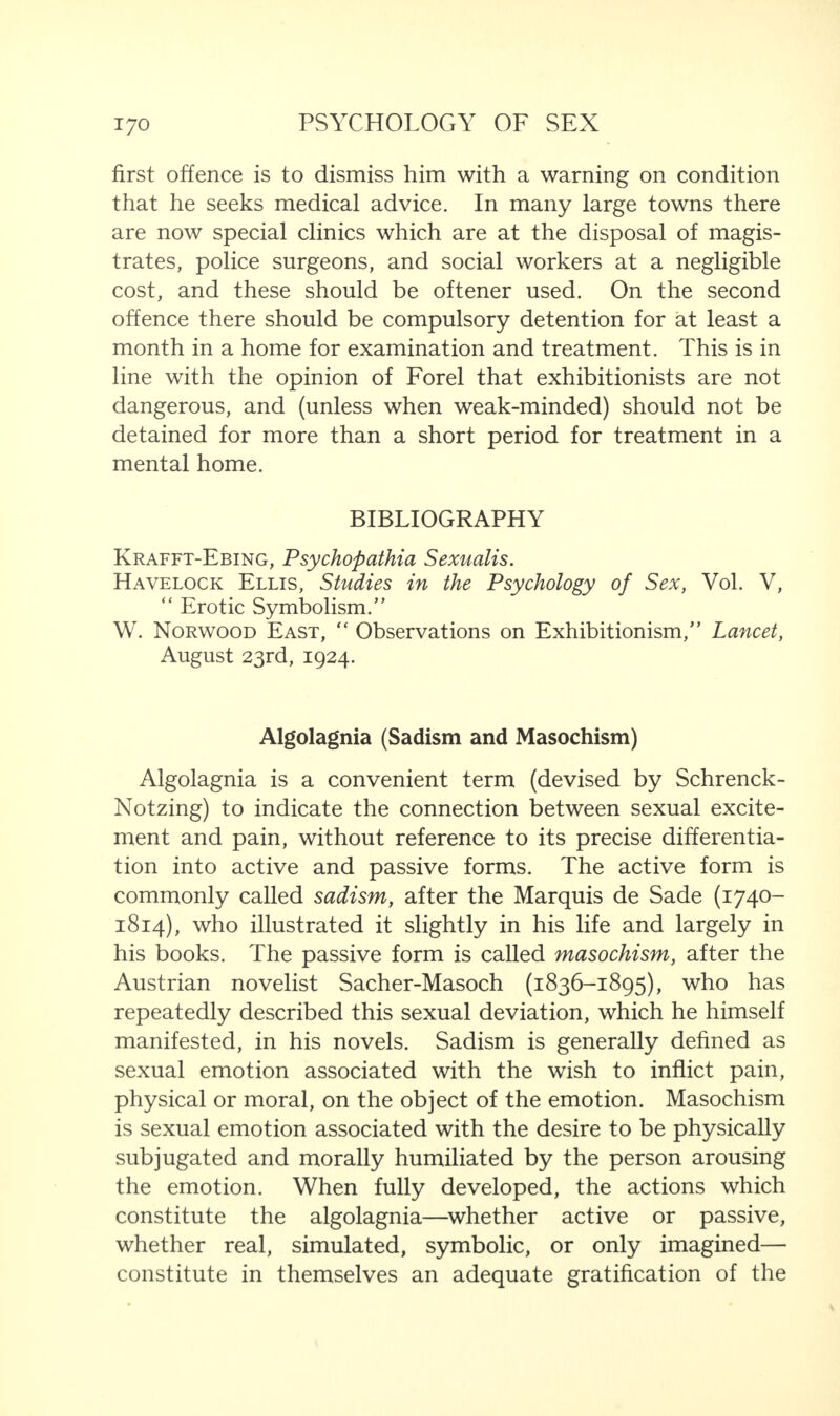 first offence is to dismiss him with a warning on condition that he seeks medical advice. In many large towns there are now special clinics which are at the disposal of magis¬ trates, police surgeons, and social workers at a negligible cost, and these should be oftener used. On the second offence there should be compulsory detention for at least a month in a home for examination and treatment. This is in line with the opinion of Forel that exhibitionists are not dangerous, and (unless when weak-minded) should not be detained for more than a short period for treatment in a mental home. BIBLIOGRAPHY Krafft-Ebing, Psychopathia Sexualis. Havelock Ellis, Studies in the Psychology of Sex, Vol. V, “ Erotic Symbolism.” W. Norwood East, “ Observations on Exhibitionism,” Lancet, August 23rd, 1924. Algolagnia (Sadism and Masochism) Algolagnia is a convenient term (devised by Schrenck- Notzing) to indicate the connection between sexual excite¬ ment and pain, without reference to its precise differentia¬ tion into active and passive forms. The active form is commonly called sadism, after the Marquis de Sade (1740- 1814), who illustrated it slightly in his life and largely in his books. The passive form is called masochism, after the Austrian novelist Sacher-Masoch (1836-1895), who has repeatedly described this sexual deviation, which he himself manifested, in his novels. Sadism is generally defined as sexual emotion associated with the wish to inflict pain, physical or moral, on the object of the emotion. Masochism is sexual emotion associated with the desire to be physically subjugated and morally humiliated by the person arousing the emotion. When fully developed, the actions which constitute the algolagnia—whether active or passive, whether real, simulated, symbolic, or only imagined— constitute in themselves an adequate gratification of the