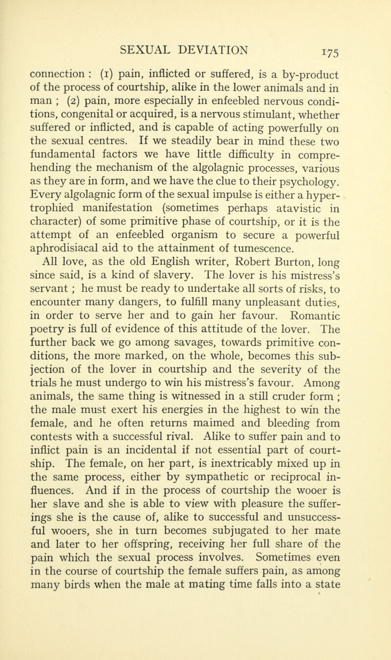 connection : (1) pain, inflicted or suffered, is a by-product of the process of courtship, alike in the lower animals and in man ; (2) pain, more especially in enfeebled nervous condi¬ tions, congenital or acquired, is a nervous stimulant, whether suffered or inflicted, and is capable of acting powerfully on the sexual centres. If we steadily bear in mind these two fundamental factors we have little difficulty in compre¬ hending the mechanism of the algolagnic processes, various as they are in form, and we have the clue to their psychology. Every algolagnic form of the sexual impulse is either a hyper¬ trophied manifestation (sometimes perhaps atavistic in character) of some primitive phase of courtship, or it is the attempt of an enfeebled organism to secure a powerful aphrodisiacal aid to the attainment of tumescence. All love, as the old English writer, Robert Burton, long since said, is a kind of slavery. The lover is his mistress’s servant; he must be ready to undertake all sorts of risks, to encounter many dangers, to fulfill many unpleasant duties, in order to serve her and to gain her favour. Romantic poetry is full of evidence of this attitude of the lover. The further back we go among savages, towards primitive con¬ ditions, the more marked, on the whole, becomes this sub¬ jection of the lover in courtship and the severity of the trials he must undergo to win his mistress’s favour. Among animals, the same thing is witnessed in a still cruder form ; the male must exert his energies in the highest to win the female, and he often returns maimed and bleeding from contests with a successful rival. Alike to suffer pain and to inflict pain is an incidental if not essential part of court¬ ship. The female, on her part, is inextricably mixed up in the same process, either by sympathetic or reciprocal in¬ fluences. And if in the process of courtship the wooer is her slave and she is able to view with pleasure the suffer¬ ings she is the cause of, alike to successful and unsuccess¬ ful wooers, she in turn becomes subjugated to her mate and later to her offspring, receiving her full share of the pain which the sexual process involves. Sometimes even in the course of courtship the female suffers pain, as among many birds when the male at mating time falls into a state