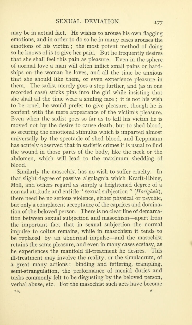 may be in actual fact. He wishes to arouse his own flagging emotions, and in order to do so he in many cases arouses the emotions of his victim ; the most potent method of doing so he knows of is to give her pain. But he frequently desires that she shall feel this pain as pleasure. Even in the sphere of normal love a man will often inflict small pains or hard¬ ships on the woman he loves, and all the time be anxious that she should like them, or even experience pleasure in them. The sadist merely goes a step further, and (as in one recorded case) sticks pins into the girl while insisting that she shall all the time wear a smiling face ; it is not his wish to be cruel, he would prefer to give pleasure, though he is content with the mere appearance of the victim’s pleasure. Even when the sadist goes so far as to kill his victim he is moved not by the desire to cause death, but to shed blood, so securing the emotional stimulus which is imparted almost universally by the spectacle of shed blood, and Leppmann has acutely observed that in sadistic crimes it is usual to find the wound in those parts of the body, like the neck or the abdomen, which will lead to the maximum shedding of blood. Similarly the masochist has no wish to suffer cruelty. In that slight degree of passive algolagnia which Krafft-Ebing, Moll, and others regard as simply a heightened degree of a normal attitude and entitle “ sexual subjection ” (Horigheit), there need be no serious violence, either physical or psychic, but only a complacent acceptance of the caprices and domina¬ tion of the beloved person. There is no clear line of demarca¬ tion between sexual subjection and masochism—apart from the important fact that in sexual subjection the normal impulse to coitus remains, while in masochism it tends to be replaced by an abnormal impulse—and the masochist retains the same pleasure, and even in many cases ecstasy, as he experiences the manifold ill-treatment he desires. This ill-treatment may involve the reality, or the simulacrum, of a great many actions : binding and fettering, trampling, semi-strangulation, the performance of menial duties and tasks commonly felt to be disgusting by the beloved person, verbal abuse, etc. For the masochist such acts have become P.S. N