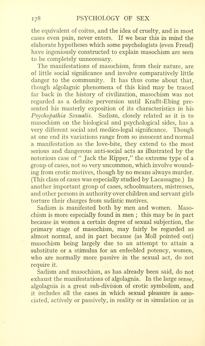 the equivalent of coitus, and the idea of cruelty, and in most cases even pain, never enters. If we bear this in mind the elaborate hypotheses which some psychologists (even Freud) have ingeniously constructed to explain masochism are seen to be completely unnecessary. The manifestations of masochism, from their nature, are of little social significance and involve comparatively little danger to the community. It has thus come about that, though algolagnic phenomena of this kind may be traced far back in the history of civilization, masochism was not regarded as a definite perversion until Krafft-Ebing pre¬ sented his masterly exposition of its characteristics in his Psychopathia Sexualis. Sadism, closely related as it is to masochism on the biological and psychological sides, has a very different social and medico-legal significance. Though at one end its variations range from so innocent and normal a manifestation as the love-bite, they extend to the most serious and dangerous anti-social acts as illustrated by the notorious case of “ Jack the Ripper,” the extreme type of a group of cases, not so very uncommon, which involve wound¬ ing from erotic motives, though by no means always murder. (This class of cases was especially studied by Lacassagne.) In another important group of cases, schoolmasters, mistresses, and other persons in authority over children and servant girls torture their charges from sadistic motives. Sadism is manifested both by men and women. Maso¬ chism is more especially found in men ; this may be in part because in women a certain degree of sexual subjection, the primary stage of masochism, may fairly be regarded as almost normal, and in part because (as Moll pointed out) masochism being largely due to an attempt to attain a substitute or a stimulus for an enfeebled potency, women, who are normally more passive in the sexual act, do not require it. Sadism and masochism, as has already been said, do not exhaust the manifestations of algolagnia. In the large sense, algolagnia is a great sub-division of erotic symbolism, and it includes all the cases in which sexual pleasure is asso¬ ciated, actively or passively, in reality or in simulation or in