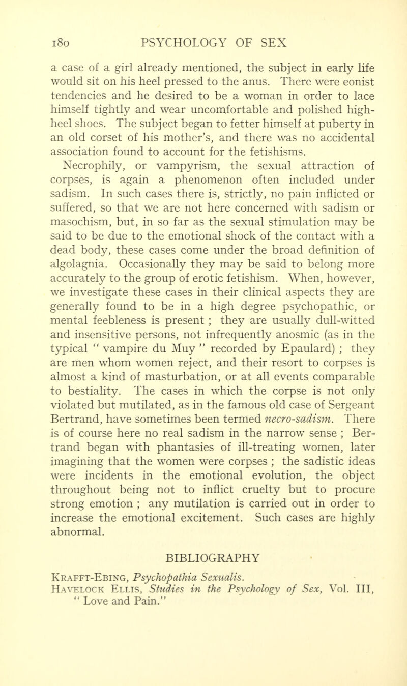 a case of a girl already mentioned, the subject in early life would sit on his heel pressed to the anus. There were eonist tendencies and he desired to be a woman in order to lace himself tightly and wear uncomfortable and polished high- heel shoes. The subject began to fetter himself at puberty in an old corset of his mother’s, and there was no accidental association found to account for the fetishisms. Necrophily, or vampyrism, the sexual attraction of corpses, is again a phenomenon often included under sadism. In such cases there is, strictly, no pain inflicted or suffered, so that we are not here concerned with sadism or masochism, but, in so far as the sexual stimulation may be said to be due to the emotional shock of the contact with a dead body, these cases come under the broad definition of algolagnia. Occasionally they may be said to belong more accurately to the group of erotic fetishism. When, however, we investigate these cases in their clinical aspects they are generally found to be in a high degree psychopathic, or mental feebleness is present ; they are usually dull-witted and insensitive persons, not infrequently anosmic (as in the typical “ vampire du Muy ” recorded by Epaulard) ; they are men whom women reject, and their resort to corpses is almost a kind of masturbation, or at all events comparable to bestiality. The cases in which the corpse is not only violated but mutilated, as in the famous old case of Sergeant Bertrand, have sometimes been termed necrosadism. There is of course here no real sadism in the narrow sense ; Ber¬ trand began with phantasies of ill-treating women, later imagining that the women were corpses ; the sadistic ideas were incidents in the emotional evolution, the object throughout being not to inflict cruelty but to procure strong emotion ; any mutilation is carried out in order to increase the emotional excitement. Such cases are highly abnormal. BIBLIOGRAPHY Krafft-Ebing, Psychopathia Sexualis. Havelock Ellis, Studies in the Psychology of Sex, Vol. Ill, “ Love and Pain.”