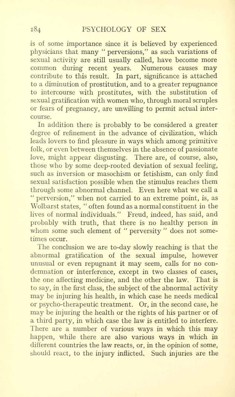 is of some importance since it is believed by experienced physicians that many “ perversions/’ as such variations of sexual activity are still usually called, have become more common during recent years. Numerous causes may contribute to this result. In part, significance is attached to a diminution of prostitution, and to a greater repugnance to intercourse with prostitutes, with the substitution of sexual gratification with women who, through moral scruples or fears of pregnancy, are unwilling to permit actual inter¬ course. In addition there is probably to be considered a greater degree of refinement in the advance of civilization, which leads lovers to find pleasure in ways which among primitive folk, or even between themselves in the absence of passionate love, might appear disgusting. There are, of course, also, those who by some deep-rooted deviation of sexual feeling, such as inversion or masochism or fetishism, can only find sexual satisfaction possible when the stimulus reaches them through some abnormal channel. Even here what we call a “ perversion,” when not carried to an extreme point, is, as Wolbarst states, “ often found as a normal constituent in the lives of normal individuals.” Freud, indeed, has said, and probably with truth, that there is no healthy person in whom some such element of “ perversity ” does not some¬ times occur. The conclusion we are to-day slowly reaching is that the abnormal gratification of the sexual impulse, however unusual or even repugnant it may seem, calls for no con¬ demnation or interference, except in two classes of cases, the one affecting medicine, and the other the law. That is to say, in the first class, the subject of the abnormal activity may be injuring his health, in which case he needs medical or psycho-therapeutic treatment. Or, in the second case, he may be injuring the health or the rights of his partner or of a third party, in which case the law is entitled to interfere. There are a number of various ways in which this may happen, while there are also various ways in which in different countries the law reacts, or, in the opinion of some, should react, to the injury inflicted. Such injuries are the