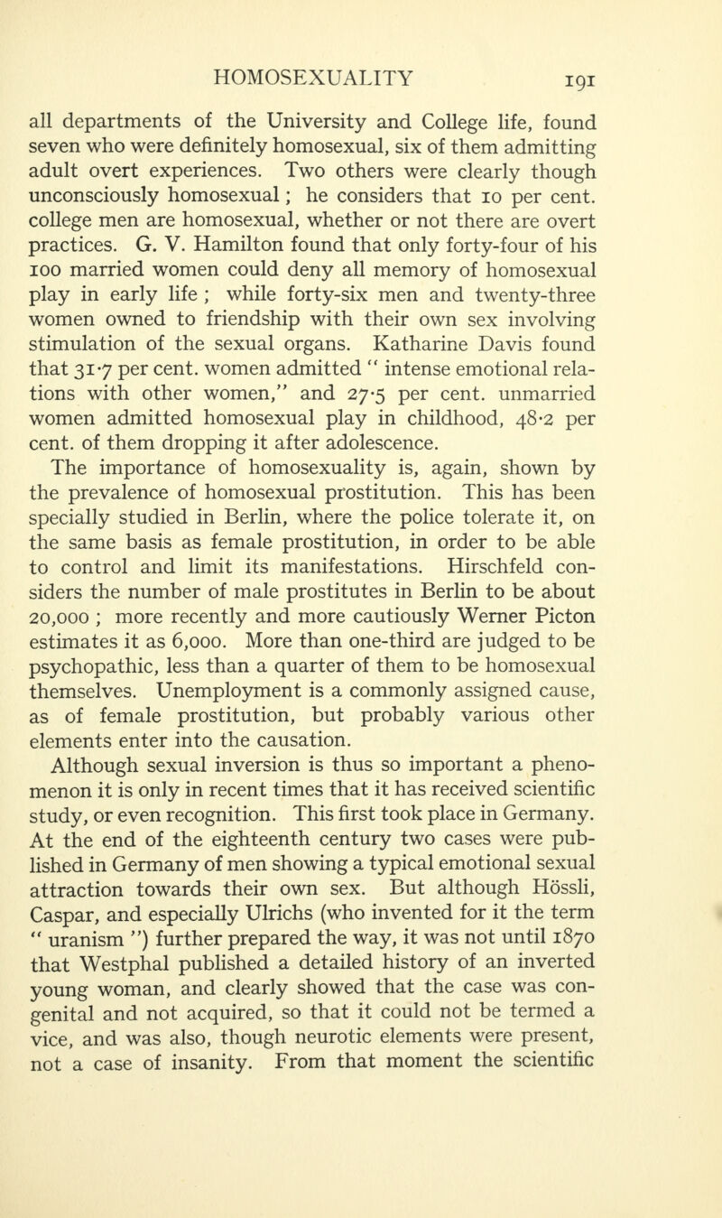 all departments of the University and College life, found seven who were definitely homosexual, six of them admitting adult overt experiences. Two others were clearly though unconsciously homosexual; he considers that 10 per cent, college men are homosexual, whether or not there are overt practices. G. V. Hamilton found that only forty-four of his 100 married women could deny all memory of homosexual play in early life ; while forty-six men and twenty-three women owned to friendship with their own sex involving stimulation of the sexual organs. Katharine Davis found that 317 per cent, women admitted “ intense emotional rela¬ tions with other women,” and 27-5 per cent, unmarried women admitted homosexual play in childhood, 48*2 per cent, of them dropping it after adolescence. The importance of homosexuality is, again, shown by the prevalence of homosexual prostitution. This has been specially studied in Berlin, where the police tolerate it, on the same basis as female prostitution, in order to be able to control and limit its manifestations. Hirschfeld con¬ siders the number of male prostitutes in Berlin to be about 20,000 ; more recently and more cautiously Werner Picton estimates it as 6,000. More than one-third are judged to be psychopathic, less than a quarter of them to be homosexual themselves. Unemployment is a commonly assigned cause, as of female prostitution, but probably various other elements enter into the causation. Although sexual inversion is thus so important a pheno¬ menon it is only in recent times that it has received scientific study, or even recognition. This first took place in Germany. At the end of the eighteenth century two cases were pub¬ lished in Germany of men showing a typical emotional sexual attraction towards their own sex. But although Hossli, Caspar, and especially Ulrichs (who invented for it the term “ uranism ”) further prepared the way, it was not until 1870 that Westphal published a detailed history of an inverted young woman, and clearly showed that the case was con¬ genital and not acquired, so that it could not be termed a vice, and was also, though neurotic elements were present, not a case of insanity. From that moment the scientific