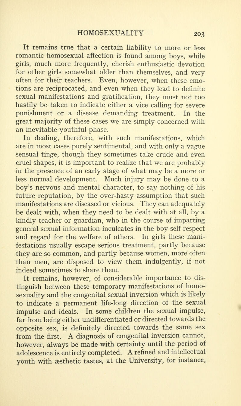 It remains true that a certain liability to more or less romantic homosexual affection is found among boys, while girls, much more frequently, cherish enthusiastic devotion for other girls somewhat older than themselves, and very often for their teachers. Even, however, when these emo¬ tions are reciprocated, and even when they lead to definite sexual manifestations and gratification, they must not too hastily be taken to indicate either a vice calling for severe punishment or a disease demanding treatment. In the great majority of these cases we are simply concerned with an inevitable youthful phase. In dealing, therefore, with such manifestations, which are in most cases purely sentimental, and with only a vague sensual tinge, though they sometimes take crude and even cruel shapes, it is important to realize that we are probably in the presence of an early stage of what may be a more or less normal development. Much injury may be done to a boy’s nervous and mental character, to say nothing of his future reputation, by the over-hasty assumption that such manifestations are diseased or vicious. They can adequately be dealt with, when they need to be dealt with at all, by a kindly teacher or guardian, who in the course of imparting general sexual information inculcates in the boy self-respect and regard for the welfare of others. In girls these mani¬ festations usually escape serious treatment, partly because they are so common, and partly because women, more often than men, are disposed to view them indulgently, if not indeed sometimes to share them. It remains, however, of considerable importance to dis¬ tinguish between these temporary manifestations of homo¬ sexuality and the congenital sexual inversion which is likely to indicate a permanent life-long direction of the sexual impulse and ideals. In some children the sexual impulse, far from being either undifferentiated or directed towards the opposite sex, is definitely directed towards the same sex from the first. A diagnosis of congenital inversion cannot, however, always be made with certainty until the period of adolescence is entirely completed. A refined and intellectual youth with aesthetic tastes, at the University, for instance,