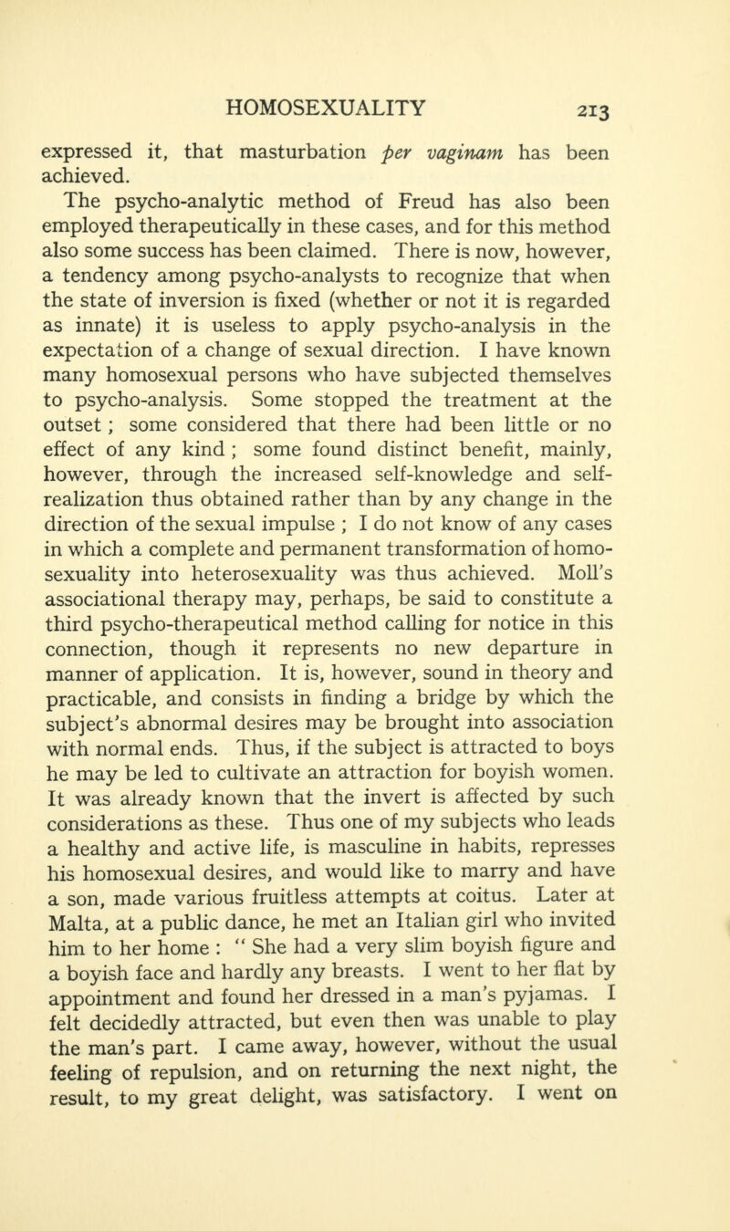 expressed it, that masturbation per vaginam has been achieved. The psycho-analytic method of Freud has also been employed therapeutically in these cases, and for this method also some success has been claimed. There is now, however, a tendency among psycho-analysts to recognize that when the state of inversion is fixed (whether or not it is regarded as innate) it is useless to apply psycho-analysis in the expectation of a change of sexual direction. I have known many homosexual persons who have subjected themselves to psycho-analysis. Some stopped the treatment at the outset; some considered that there had been little or no effect of any kind ; some found distinct benefit, mainly, however, through the increased self-knowledge and self- realization thus obtained rather than by any change in the direction of the sexual impulse ; I do not know of any cases in which a complete and permanent transformation of homo¬ sexuality into heterosexuality was thus achieved. Moll’s associational therapy may, perhaps, be said to constitute a third psycho-therapeutical method calling for notice in this connection, though it represents no new departure in manner of application. It is, however, sound in theory and practicable, and consists in finding a bridge by which the subject’s abnormal desires may be brought into association with normal ends. Thus, if the subject is attracted to boys he may be led to cultivate an attraction for boyish women. It was already known that the invert is affected by such considerations as these. Thus one of my subjects who leads a healthy and active life, is masculine in habits, represses his homosexual desires, and would like to marry and have a son, made various fruitless attempts at coitus. Later at Malta, at a public dance, he met an Italian girl who invited him to her home : “ She had a very slim boyish figure and a boyish face and hardly any breasts. I went to her flat by appointment and found her dressed in a man’s pyjamas. I felt decidedly attracted, but even then was unable to play the man's part. I came away, however, without the usual feeling of repulsion, and on returning the next night, the result, to my great delight, was satisfactory. I went on