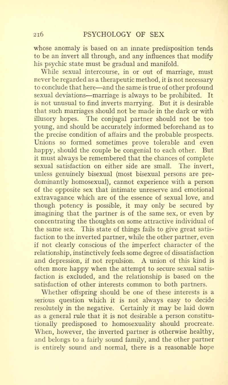 whose anomaly is based on an innate predisposition tends to be an invert all through, and any influences that modify his psychic state must be gradual and manifold. While sexual intercourse, in or out of marriage, must never be regarded as a therapeutic method, it is not necessary to conclude that here—and the same is true of other profound sexual deviations—marriage is always to be prohibited. It is not unusual to find inverts marrying. But it is desirable that such marriages should not be made in the dark or with illusory hopes. The conjugal partner should not be too young, and should be accurately informed beforehand as to the precise condition of affairs and the probable prospects. Unions so formed sometimes prove tolerable and even happy, should the couple be congenial to each other. But it must always be remembered that the chances of complete sexual satisfaction on either side are small. The invert, unless genuinely bisexual (most bisexual persons are pre¬ dominantly homosexual), cannot experience with a person of the opposite sex that intimate unreserve and emotional extravagance which are of the essence of sexual love, and though potency is possible, it may only be secured by imagining that the partner is of the same sex, or even by concentrating the thoughts on some attractive individual of the same sex. This state of things fails to give great satis¬ faction to the inverted partner, while the other partner, even if not clearly conscious of the imperfect character of the relationship, instinctively feels some degree of dissatisfaction and depression, if not repulsion. A union of this kind is often more happy when the attempt to secure sexual satis¬ faction is excluded, and the relationship is based on the satisfaction of other interests common to both partners. Whether offspring should be one of these interests is a serious question which it is not always easy to decide resolutely in the negative. Certainly it may be laid down as a general rule that it is not desirable a person constitu¬ tionally predisposed to homosexuality should procreate. When, however, the inverted partner is otherwise healthy, and belongs to a fairly sound family, and the other partner is entirely sound and normal, there is a reasonable hope