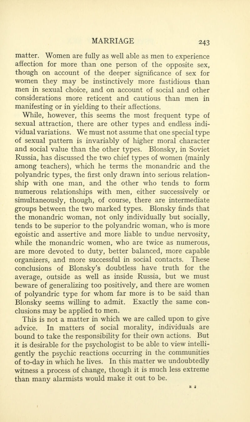 matter. Women are fully as well able as men to experience affection for more than one person of the opposite sex, though on account of the deeper significance of sex for women they may be instinctively more fastidious than men in sexual choice, and on account of social and other considerations more reticent and cautious than men in manifesting or in yielding to their affections. While, however, this seems the most frequent type of sexual attraction, there are other types and endless indi¬ vidual variations. We must not assume that one special type of sexual pattern is invariably of higher moral character and social value than the other types. Blonsky, in Soviet Russia, has discussed the two chief types of women (mainly among teachers), which he terms the monandric and the polyandric types, the first only drawn into serious relation¬ ship with one man, and the other who tends to form numerous relationships with men, either successively or simultaneously, though, of course, there are intermediate groups between the two marked types. Blonsky finds that the monandric woman, not only individually but socially, tends to be superior to the polyandric woman, who is more egoistic and assertive and more liable to undue nervosity, while the monandric women, who are twice as numerous, are more devoted to duty, better balanced, more capable organizers, and more successful in social contacts. These conclusions of Blonsky’s doubtless have truth for the average, outside as well as inside Russia, but we must beware of generalizing too positively, and there are women of polyandric type for whom far more is to be said than Blonsky seems willing to admit. Exactly the same con¬ clusions may be applied to men. This is not a matter in which we are called upon to give advice. In matters of social morality, individuals are bound to take the responsibility for their own actions. But it is desirable for the psychologist to be able to view intelli¬ gently the psychic reactions occurring in the communities of to-day in which he lives. In this matter we undoubtedly witness a process of change, though it is much less extreme than many alarmists would make it out to be.