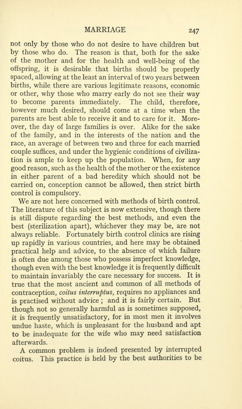 not only by those who do not desire to have children but by those who do. The reason is that, both for the sake of the mother and for the health and well-being of the offspring, it is desirable that births should be properly spaced, allowing at the least an interval of two years between births, while there are various legitimate reasons, economic or other, why those who marry early do not see their way to become parents immediately. The child, therefore, however much desired, should come at a time when the parents are best able to receive it and to care for it. More¬ over, the day of large families is over. Alike for the sake of the family, and in the interests of the nation and the race, an average of between two and three for each married couple suffices, and under the hygienic conditions of civiliza¬ tion is ample to keep up the population. When, for any good reason, such as the health of the mother or the existence in either parent of a bad heredity which should not be carried on, conception cannot be allowed, then strict birth control is compulsory. We are not here concerned with methods of birth control. The literature of this subject is now extensive, though there is still dispute regarding the best methods, and even the best (sterilization apart), whichever they may be, are not always reliable. Fortunately birth control clinics are rising up rapidly in various countries, and here may be obtained practical help and advice, to the absence of which failure is often due among those who possess imperfect knowledge, though even with the best knowledge it is frequently difficult to maintain invariably the care necessary for success. It is true that the most ancient and common of all methods of contraception, coitus interruptus, requires no appliances and is practised without advice ; and it is fairly certain. But though not so generally harmful as is sometimes supposed, it is frequently unsatisfactory, for in most men it involves undue haste, which is unpleasant for the husband and apt to be inadequate for the wife who may need satisfaction afterwards. A common problem is indeed presented by interrupted coitus. This practice is held by the best authorities to be