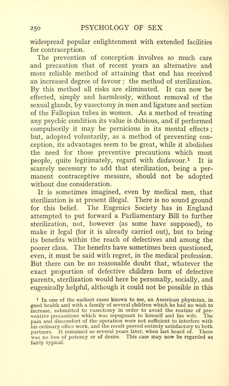 widespread popular enlightenment with extended facilities for contraception. The prevention of conception involves so much care and precaution that of recent years an alternative and more reliable method of attaining that end has received an increased degree of favour : the method of sterilization. By this method all risks are eliminated. It can now be effected, simply and harmlessly, without removal of the sexual glands, by vasectomy in men and ligature and section of the Fallopian tubes in women. As a method of treating any psychic condition its value is dubious, and if performed compulsorily it may be pernicious in its mental effects ; but, adopted voluntarily, as a method of preventing con¬ ception, its advantages seem to be great, while it abolishes the need for those preventive precautions which most people, quite legitimately, regard with disfavour.1 It is scarcely necessary to add that sterilization, being a per¬ manent contraceptive measure, should not be adopted without due consideration. It is sometimes imagined, even by medical men, that sterilization is at present illegal. There is no sound ground for this belief. The Eugenics Society has in England attempted to put forward a Parliamentary Bill to further sterilization, not, however (as some have supposed), to make it legal (for it is already carried out), but to bring its benefits within the reach of defectives and among the poorer class. The benefits have sometimes been questioned, even, it must be said with regret, in the medical profession. But there can be no reasonable doubt that, whatever the exact proportion of defective children born of defective parents, sterilization would here be personally, socially, and eugenically helpful, although it could not be possible in this 1 In one of the earliest cases known to me, an American physician, in good health and with a family of several children which he had no wish to increase, submitted to vasectomy in order to avoid the routine of pre¬ ventive precautions which was repugnant to himself and his wife. The pain and discomfort of the operation were not sufficient to interfere with his ordinary office work, and the result proved entirely satisfactory to both partners. It remained so several years later, when last heard of. There was no loss of potency or of desire. This case may now be regarded as fairly typical.