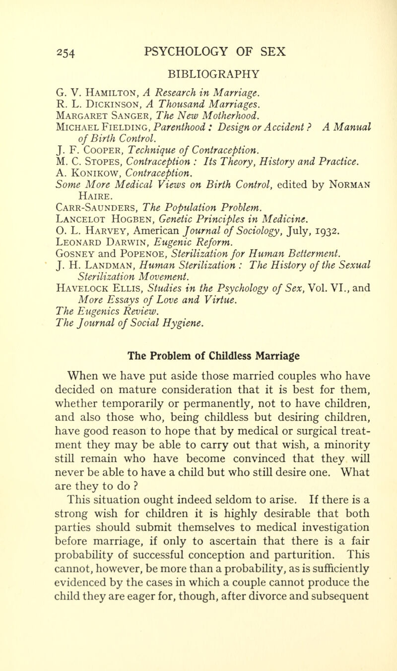 BIBLIOGRAPHY G. V. Hamilton, A Research in Marriage. R. L. Dickinson, A Thousand Marriages. Margaret Sanger, The New Motherhood. Michael Fielding, Parenthood : Design or Accident ? A Manual of Birth Control. J. F. Cooper, Technique of Contraception. M. C. Stopes, Contraception : Its Theory, History and Practice. A. Konikow, Contraception. Some More Medical Views on Birth Control, edited by Norman Haire. Carr-Saunders, The Population Problem. Lancelot Hogben, Genetic Principles in Medicine. O. L. Harvey, American Journal of Sociology, July, 1932. Leonard Darwin, Eugenic Reform. Gosney and Popenoe, Sterilization for Human Betterment. J. H. Landman, Human Sterilization : The History of the Sexual Sterilization Movement. Havelock Ellis, Studies in the Psychology of Sex, Vol. VI., and More Essays of Love and Virtue. The Eugenics Review. The Journal of Social Hygiene. The Problem of Childless Marriage When we have put aside those married couples who have decided on mature consideration that it is best for them, whether temporarily or permanently, not to have children, and also those who, being childless but desiring children, have good reason to hope that by medical or surgical treat¬ ment they may be able to carry out that wish, a minority still remain who have become convinced that they will never be able to have a child but who still desire one. What are they to do ? This situation ought indeed seldom to arise. If there is a strong wish for children it is highly desirable that both parties should submit themselves to medical investigation before marriage, if only to ascertain that there is a fair probability of successful conception and parturition. This cannot, however, be more than a probability, as is sufficiently evidenced by the cases in which a couple cannot produce the child they are eager for, though, after divorce and subsequent