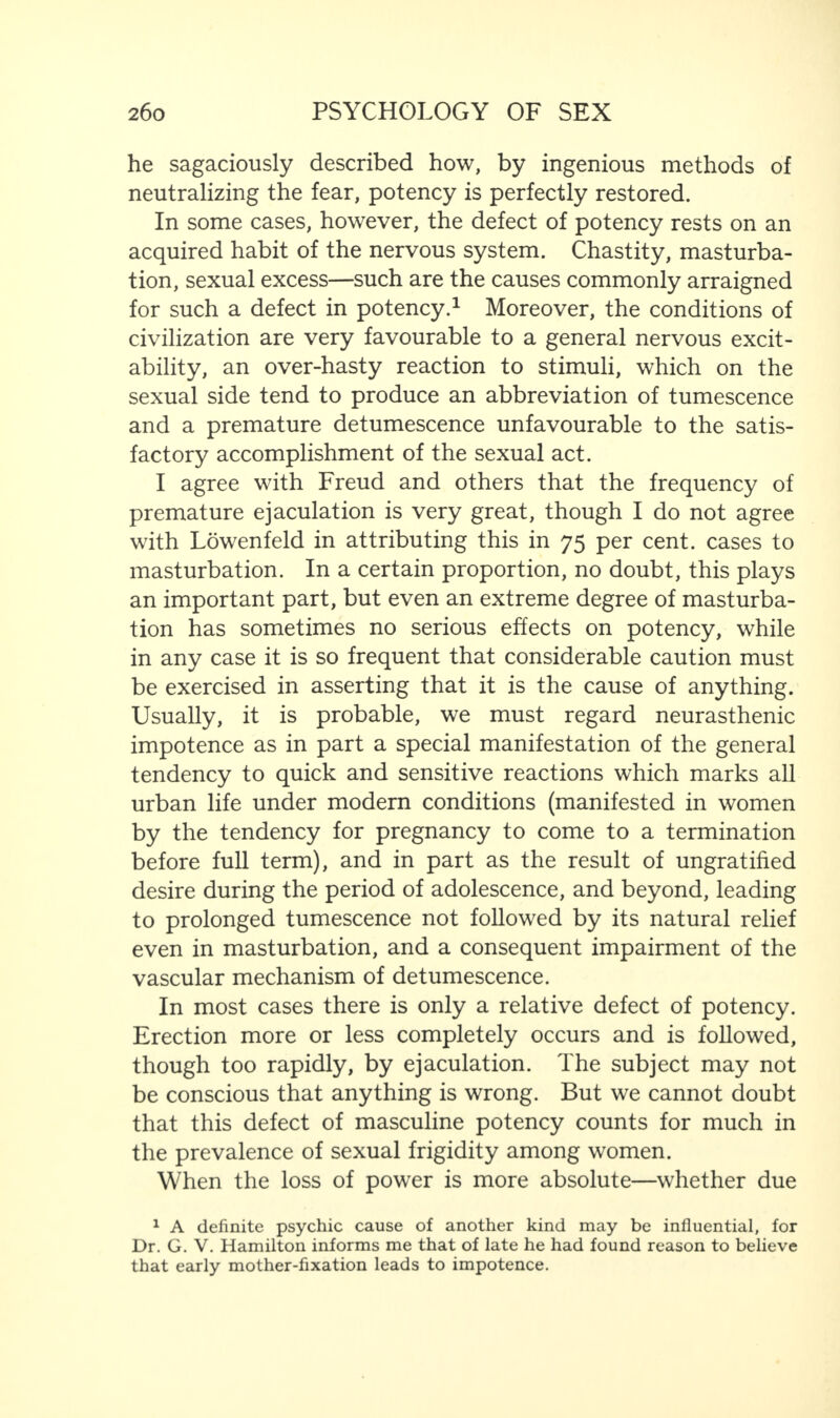 he sagaciously described how, by ingenious methods of neutralizing the fear, potency is perfectly restored. In some cases, however, the defect of potency rests on an acquired habit of the nervous system. Chastity, masturba¬ tion, sexual excess—such are the causes commonly arraigned for such a defect in potency.1 Moreover, the conditions of civilization are very favourable to a general nervous excit¬ ability, an over-hasty reaction to stimuli, which on the sexual side tend to produce an abbreviation of tumescence and a premature detumescence unfavourable to the satis¬ factory accomplishment of the sexual act. I agree with Freud and others that the frequency of premature ejaculation is very great, though I do not agree with Lowenfeld in attributing this in 75 per cent, cases to masturbation. In a certain proportion, no doubt, this plays an important part, but even an extreme degree of masturba¬ tion has sometimes no serious effects on potency, while in any case it is so frequent that considerable caution must be exercised in asserting that it is the cause of anything. Usually, it is probable, we must regard neurasthenic impotence as in part a special manifestation of the general tendency to quick and sensitive reactions which marks all urban life under modern conditions (manifested in women by the tendency for pregnancy to come to a termination before full term), and in part as the result of ungratified desire during the period of adolescence, and beyond, leading to prolonged tumescence not followed by its natural relief even in masturbation, and a consequent impairment of the vascular mechanism of detumescence. In most cases there is only a relative defect of potency. Erection more or less completely occurs and is followed, though too rapidly, by ejaculation. The subject may not be conscious that anything is wrong. But we cannot doubt that this defect of masculine potency counts for much in the prevalence of sexual frigidity among women. When the loss of power is more absolute—whether due 1 A definite psychic cause of another kind may be influential, for Dr. G. V. Hamilton informs me that of late he had found reason to believe that early mother-fixation leads to impotence.