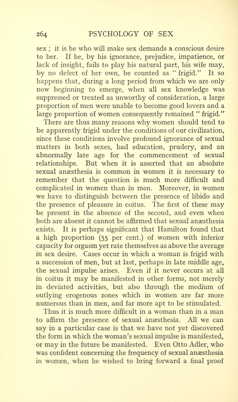 sex ; it is he who will make sex demands a conscious desire to her. If he, by his ignorance, prejudice, impatience, or lack of insight, fails to play his natural part, his wife may, by no defect of her own, be counted as “ frigid.” It so happens that, during a long period from which we are only now beginning to emerge, when all sex knowledge was suppressed or treated as unworthy of consideration, a large proportion of men were unable to become good lovers and a large proportion of women consequently remained “ frigid.” There are thus many reasons why women should tend to be apparently frigid under the conditions of our civilization, since these conditions involve profound ignorance of sexual matters in both sexes, bad education, prudery, and an abnormally late age for the commencement of sexual relationships. But when it is asserted that an absolute sexual anaesthesia is common in women it is necessary to remember that the question is much more difficult and complicated in women than in men. Moreover, in women we have to distinguish between the presence of libido and the presence of pleasure in coitus. The first of these may be present in the absence of the second, and even when both are absent it cannot be affirmed that sexual anaesthesia exists. It is perhaps significant that Hamilton found that a high proportion (55 per cent.) of women with inferior capacity for orgasm yet rate themselves as above the average in sex desire. Cases occur in which a woman is frigid with a succession of men, but at last, perhaps in late middle age, the sexual impulse arises. Even if it never occurs at all in coitus it may be manifested in other forms, not merely in deviated activities, but also through the medium of outlying erogenous zones which in women are far more numerous than in men, and far more apt to be stimulated. Thus it is much more difficult in a woman than in a man to affirm the presence of sexual anaesthesia. All we can say in a particular case is that we have not yet discovered the form in which the woman’s sexual impulse is manifested, or may in the future be manifested. Even Otto Adler, who was confident concerning the frequency of sexual anaesthesia in women, when he wished to bring forward a final proof