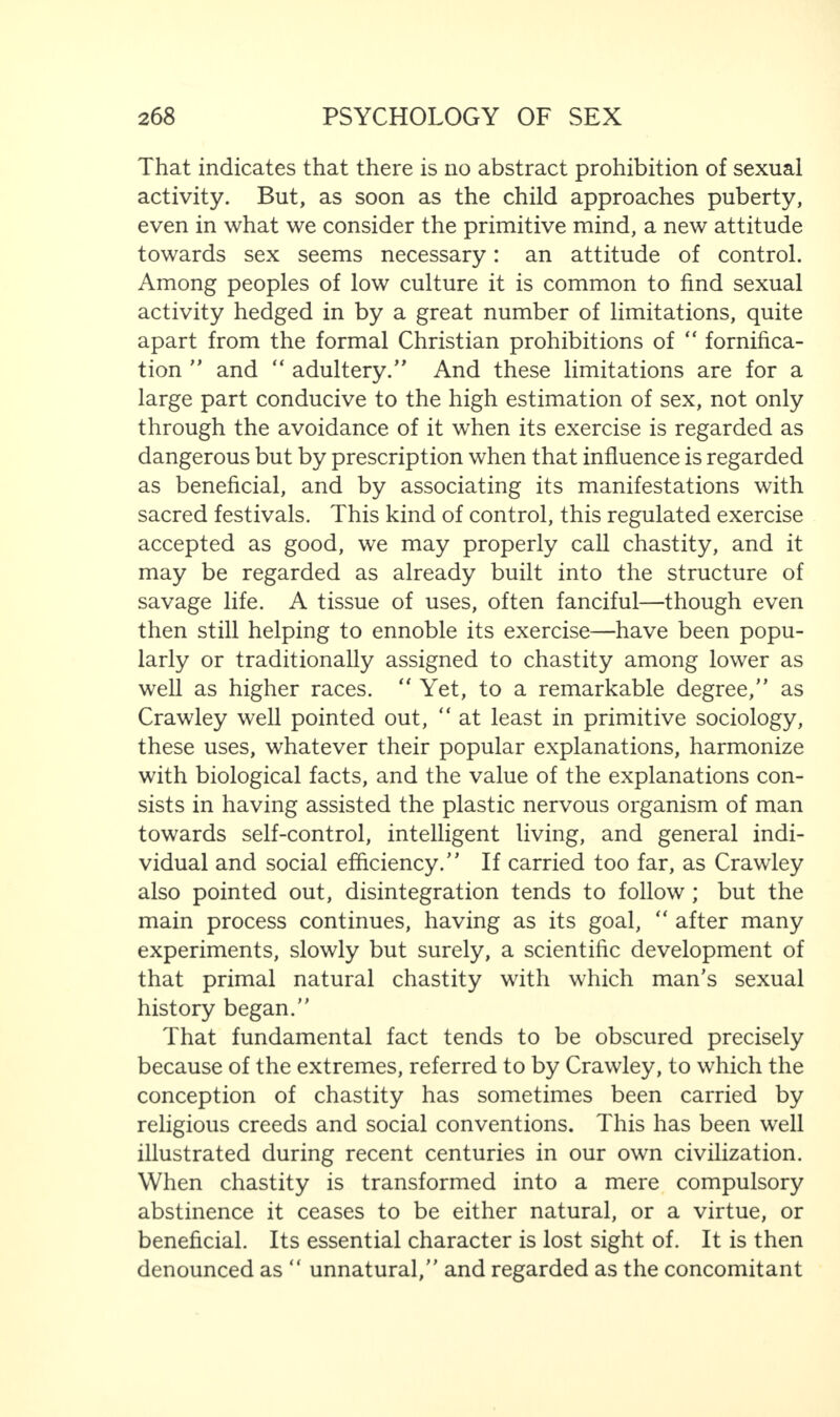 That indicates that there is no abstract prohibition of sexual activity. But, as soon as the child approaches puberty, even in what we consider the primitive mind, a new attitude towards sex seems necessary: an attitude of control. Among peoples of low culture it is common to find sexual activity hedged in by a great number of limitations, quite apart from the formal Christian prohibitions of “ fornifica- tion  and “ adultery/' And these limitations are for a large part conducive to the high estimation of sex, not only through the avoidance of it when its exercise is regarded as dangerous but by prescription when that influence is regarded as beneficial, and by associating its manifestations with sacred festivals. This kind of control, this regulated exercise accepted as good, we may properly call chastity, and it may be regarded as already built into the structure of savage life. A tissue of uses, often fanciful—though even then still helping to ennoble its exercise—have been popu¬ larly or traditionally assigned to chastity among lower as well as higher races. “ Yet, to a remarkable degree/' as Crawley well pointed out, “ at least in primitive sociology, these uses, whatever their popular explanations, harmonize with biological facts, and the value of the explanations con¬ sists in having assisted the plastic nervous organism of man towards self-control, intelligent living, and general indi¬ vidual and social efficiency. If carried too far, as Crawley also pointed out, disintegration tends to follow ; but the main process continues, having as its goal, “ after many experiments, slowly but surely, a scientific development of that primal natural chastity with which man's sexual history began. That fundamental fact tends to be obscured precisely because of the extremes, referred to by Crawley, to which the conception of chastity has sometimes been carried by religious creeds and social conventions. This has been well illustrated during recent centuries in our own civilization. When chastity is transformed into a mere compulsory abstinence it ceases to be either natural, or a virtue, or beneficial. Its essential character is lost sight of. It is then denounced as “ unnatural, and regarded as the concomitant