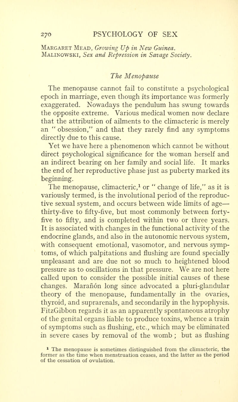 Margaret Mead, Growing Up in New Guinea. Malinowski, Sex and Repression in Savage Society. The Menopause The menopause cannot fail to constitute a psychological epoch in marriage, even though its importance was formerly exaggerated. Nowadays the pendulum has swung towards the opposite extreme. Various medical women now declare that the attribution of ailments to the climacteric is merely an “ obsession,” and that they rarely find any symptoms directly due to this cause. Yet we have here a phenomenon which cannot be without direct psychological significance for the woman herself and an indirect bearing on her family and social life. It marks the end of her reproductive phase just as puberty marked its beginning. The menopause, climacteric,1 or “ change of life/' as it is variously termed, is the involutional period of the reproduc¬ tive sexual system, and occurs between wide limits of age— thirty-five to fifty-five, but most commonly between forty- five to fifty, and is completed within two or three years. It is associated with changes in the functional activity of the endocrine glands, and also in the autonomic nervous system, with consequent emotional, vasomotor, and nervous symp¬ toms, of which palpitations and flushing are found specially unpleasant and are due not so much to heightened blood pressure as to oscillations in that pressure. We are not here called upon to consider the possible initial causes of these changes. Maranon long since advocated a pluri-glandular theory of the menopause, fundamentally in the ovaries, thyroid, and suprarenals, and secondarily in the hypophysis. FitzGibbon regards it as an apparently spontaneous atrophy of the genital organs liable to produce toxins, whence a train of symptoms such as flushing, etc., which may be eliminated in severe cases by removal of the womb ; but as flushing 1 The menopause is sometimes distinguished from the climacteric, the former as the time when menstruation ceases, and the latter as the period of the cessation of ovulation.