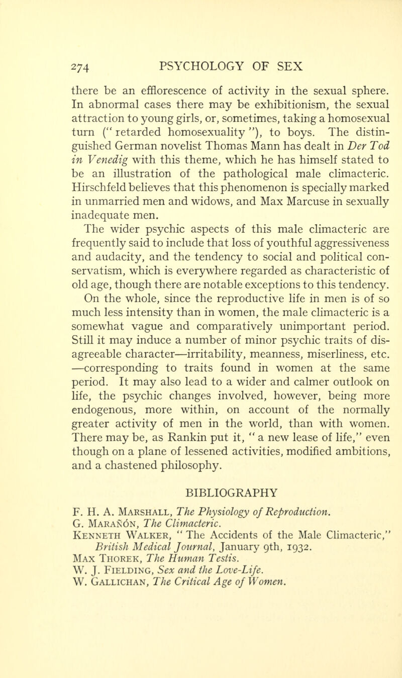 there be an efflorescence of activity in the sexual sphere. In abnormal cases there may be exhibitionism, the sexual attraction to young girls, or, sometimes, taking a homosexual turn (“ retarded homosexuality ”), to boys. The distin¬ guished German novelist Thomas Mann has dealt in Der Tod in Venedig with this theme, which he has himself stated to be an illustration of the pathological male climacteric. Hirschfeld believes that this phenomenon is specially marked in unmarried men and widows, and Max Marcuse in sexually inadequate men. The wider psychic aspects of this male climacteric are frequently said to include that loss of youthful aggressiveness and audacity, and the tendency to social and political con¬ servatism, which is everywhere regarded as characteristic of old age, though there are notable exceptions to this tendency. On the whole, since the reproductive life in men is of so much less intensity than in women, the male climacteric is a somewhat vague and comparatively unimportant period. Still it may induce a number of minor psychic traits of dis¬ agreeable character—irritability, meanness, miserliness, etc. —corresponding to traits found in women at the same period. It may also lead to a wider and calmer outlook on life, the psychic changes involved, however, being more endogenous, more within, on account of the normally greater activity of men in the world, than with women. There may be, as Rankin put it, “ a new lease of life,” even though on a plane of lessened activities, modified ambitions, and a chastened philosophy. BIBLIOGRAPHY F. H. A. Marshall, The Physiology of Reproduction. G. Maranon, The Climacteric. Kenneth Walker, “ The Accidents of the Male Climacteric,” British Medical Journal, January 9th, 1932. Max Thorek, The Human Testis. W. J. Fielding, Sex and the Love-Life. W. Gallichan, The Critical Age of Women.