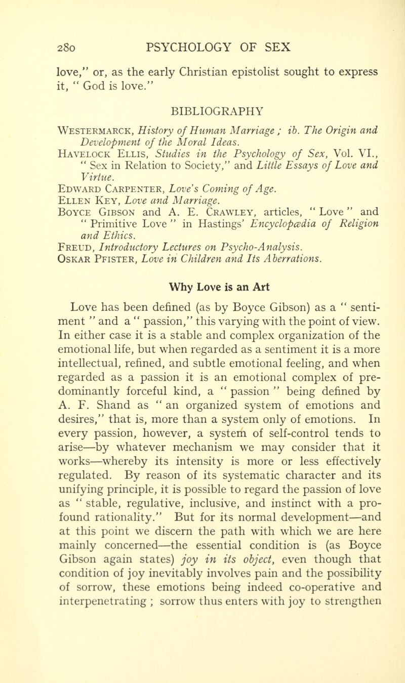 love/’ or, as the early Christian epistolist sought to express it, “ God is love.” BIBLIOGRAPHY Westermarck, History of Human Marriage ; ib. The Origin and Development of the Moral Ideas. Havelock Ellis, Studies in the Psychology of Sex, Vol. VI., “ Sex in Relation to Society,” and Little Essays of Love and Virtue. Edward Carpenter, Love’s Coming of Age. Ellen Key, Love and Marriage. Boyce Gibson and A. E. Crawley, articles, “ Love ” and “ Primitive Love ” in Hastings’ Encyclopedia of Religion and Ethics. Freud, Introductory Lectures on Psycho-Analysis. Oskar Pfister, Love in Children and Its Aberrations. Why Love is an Art Love has been defined (as by Boyce Gibson) as a “ senti¬ ment ” and a “ passion,” this varying with the point of view. In either case it is a stable and complex organization of the emotional life, but when regarded as a sentiment it is a more intellectual, refined, and subtle emotional feeling, and when regarded as a passion it is an emotional complex of pre¬ dominantly forceful kind, a “ passion ” being defined by A. F. Shand as “an organized system of emotions and desires,” that is, more than a system only of emotions. In every passion, however, a system of self-control tends to arise—by whatever mechanism we may consider that it works—whereby its intensity is more or less effectively regulated. By reason of its systematic character and its unifying principle, it is possible to regard the passion of love as “ stable, regulative, inclusive, and instinct with a pro¬ found rationality.” But for its normal development—and at this point we discern the path with which we are here mainly concerned—the essential condition is (as Boyce Gibson again states) joy in its object, even though that condition of joy inevitably involves pain and the possibility of sorrow, these emotions being indeed co-operative and interpenetrating ; sorrow thus enters with joy to strengthen