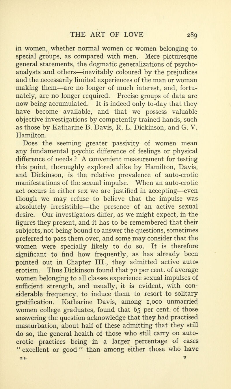 in women, whether normal women or women belonging to special groups, as compared with men. Mere picturesque general statements, the dogmatic generalizations of psycho¬ analysts and others—inevitably coloured by the prejudices and the necessarily limited experiences of the man or woman making them—are no longer of much interest, and, fortu¬ nately, are no longer required. Precise groups of data are now being accumulated. It is indeed only to-day that they have become available, and that we possess valuable objective investigations by competently trained hands, such as those by Katharine B. Davis, R. L. Dickinson, and G. V. Hamilton. Does the seeming greater passivity of women mean any fundamental psychic difference of feelings or physical difference of needs ? A convenient measurement for testing this point, thoroughly explored alike by Hamilton, Davis, and Dickinson, is the relative prevalence of auto-erotic manifestations of the sexual impulse. When an auto-erotic act occurs in either sex we are justified in accepting—even though we may refuse to believe that the impulse was absolutely irresistible—the presence of an active sexual desire. Our investigators differ, as we might expect, in the figures they present, and it has to be remembered that their subjects, not being bound to answer the questions, sometimes preferred to pass them over, and some may consider that the women were specially likely to do so. It is therefore significant to find how frequently, as has already been pointed out in Chapter III., they admitted active auto¬ erotism. Thus Dickinson found that 70 per cent, of average women belonging to all classes experience sexual impulses of sufficient strength, and usually, it is evident, with con¬ siderable frequency, to induce them to resort to solitary gratification. Katharine Davis, among 1,000 unmarried women college graduates, found that 65 per cent, of those answering the question acknowledge that they had practised masturbation, about half of these admitting that they still do so, the general health of those who still carry on auto¬ erotic practices being in a larger percentage of cases “ excellent or good ” than among either those who have F.S. U