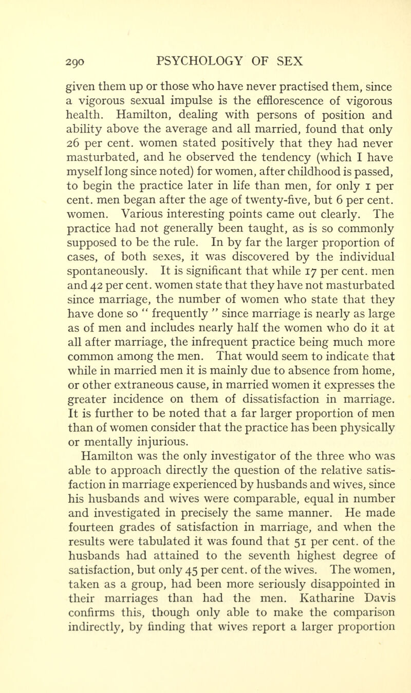 given them up or those who have never practised them, since a vigorous sexual impulse is the efflorescence of vigorous health. Hamilton, dealing with persons of position and ability above the average and all married, found that only 26 per cent, women stated positively that they had never masturbated, and he observed the tendency (which I have myself long since noted) for women, after childhood is passed, to begin the practice later in life than men, for only 1 per cent, men began after the age of twenty-five, but 6 per cent, women. Various interesting points came out clearly. The practice had not generally been taught, as is so commonly supposed to be the rule. In by far the larger proportion of cases, of both sexes, it was discovered by the individual spontaneously. It is significant that while 17 per cent, men and 42 per cent, women state that they have not masturbated since marriage, the number of women who state that they have done so “ frequently ” since marriage is nearly as large as of men and includes nearly half the women who do it at all after marriage, the infrequent practice being much more common among the men. That would seem to indicate that while in married men it is mainly due to absence from home, or other extraneous cause, in married women it expresses the greater incidence on them of dissatisfaction in marriage. It is further to be noted that a far larger proportion of men than of women consider that the practice has been physically or mentally injurious. Hamilton was the only investigator of the three who was able to approach directly the question of the relative satis¬ faction in marriage experienced by husbands and wives, since his husbands and wives were comparable, equal in number and investigated in precisely the same manner. He made fourteen grades of satisfaction in marriage, and when the results were tabulated it was found that 51 per cent, of the husbands had attained to the seventh highest degree of satisfaction, but only 45 per cent, of the wives. The women, taken as a group, had been more seriously disappointed in their marriages than had the men. Katharine Davis confirms this, though only able to make the comparison indirectly, by finding that wives report a larger proportion