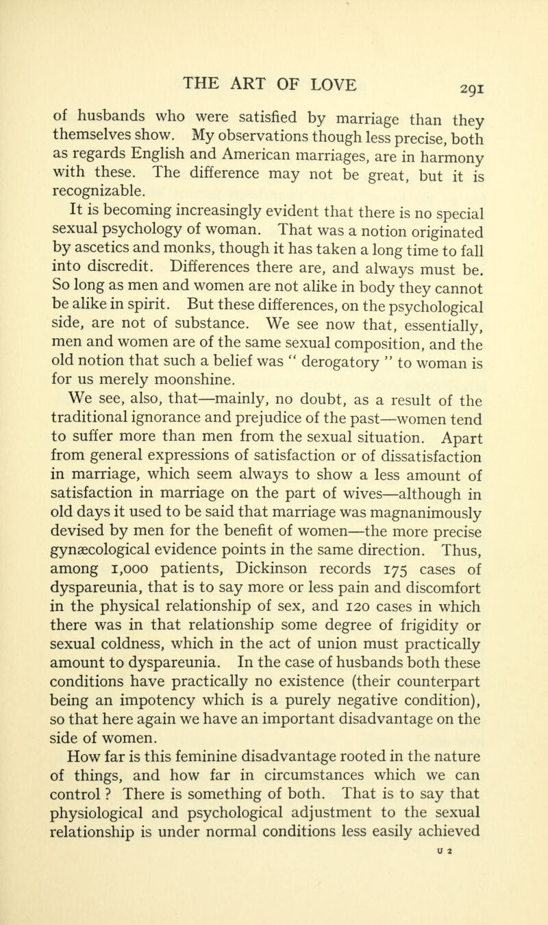 291 of husbands who were satisfied by marriage than they themselves show. My observations though less precise, both as regards English and American marriages, are in harmony with these. The difference may not be great, but it is recognizable. It is becoming increasingly evident that there is no special sexual psychology of woman. That was a notion originated by ascetics and monks, though it has taken a long time to fall into discredit. Differences there are, and always must be. So long as men and women are not alike in body they cannot be alike in spirit. But these differences, on the psychological side, are not of substance. We see now that, essentially, men and women are of the same sexual composition, and the old notion that such a belief was “ derogatory ” to woman is for us merely moonshine. We see, also, that—mainly, no doubt, as a result of the traditional ignorance and prejudice of the past—women tend to suffer more than men from the sexual situation. Apart from general expressions of satisfaction or of dissatisfaction in marriage, which seem always to show a less amount of satisfaction in marriage on the part of wives—although in old days it used to be said that marriage was magnanimously devised by men for the benefit of women—the more precise gynaecological evidence points in the same direction. Thus, among 1,000 patients, Dickinson records 175 cases of dyspareunia, that is to say more or less pain and discomfort in the physical relationship of sex, and 120 cases in which there was in that relationship some degree of frigidity or sexual coldness, which in the act of union must practically amount to dyspareunia. In the case of husbands both these conditions have practically no existence (their counterpart being an impotency which is a purely negative condition), so that here again we have an important disadvantage on the side of women. How far is this feminine disadvantage rooted in the nature of things, and how far in circumstances which we can control ? There is something of both. That is to say that physiological and psychological adjustment to the sexual relationship is under normal conditions less easily achieved