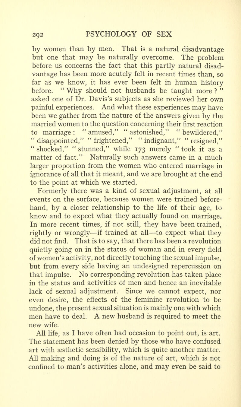 by women than by men. That is a natural disadvantage but one that may be naturally overcome. The problem before us concerns the fact that this partly natural disad¬ vantage has been more acutely felt in recent times than, so far as we know, it has ever been felt in human history before. “ Why should not husbands be taught more ? ” asked one of Dr. Davis’s subjects as she reviewed her own painful experiences. And what these experiences may have been we gather from the nature of the answers given by the married women to the question concerning their first reaction to marriage : “ amused,” “ astonished,” “ bewildered,” “ disappointed,” “ frightened,” “ indignant,” “ resigned,” “ shocked,”  stunned,” while 173 merely  took it as a matter of fact.” Naturally such answers came in a much larger proportion from the women who entered marriage in ignorance of all that it meant, and we are brought at the end to the point at which we started. Formerly there was a kind of sexual adjustment, at all events on the surface, because women were trained before¬ hand, by a closer relationship to the life of their age, to know and to expect what they actually found on marriage. In more recent times, if not still, they have been trained, rightly or wrongly—if trained at all—to expect what they did not find. That is to say, that there has been a revolution quietly going on in the status of woman and in every field of women’s activity, not directly touching the sexual impulse, but from every side having an undesigned repercussion on that impulse. No corresponding revolution has taken place in the status and activities of men and hence an inevitable lack of sexual adjustment. Since we cannot expect, nor even desire, the effects of the feminine revolution to be undone, the present sexual situation is mainly one with which men have to deal. A new husband is required to meet the new wife. All life, as I have often had occasion to point out, is art. The statement has been denied by those who have confused art with aesthetic sensibility, which is quite another matter. All making and doing is of the nature of art, which is not confined to man’s activities alone, and may even be said to