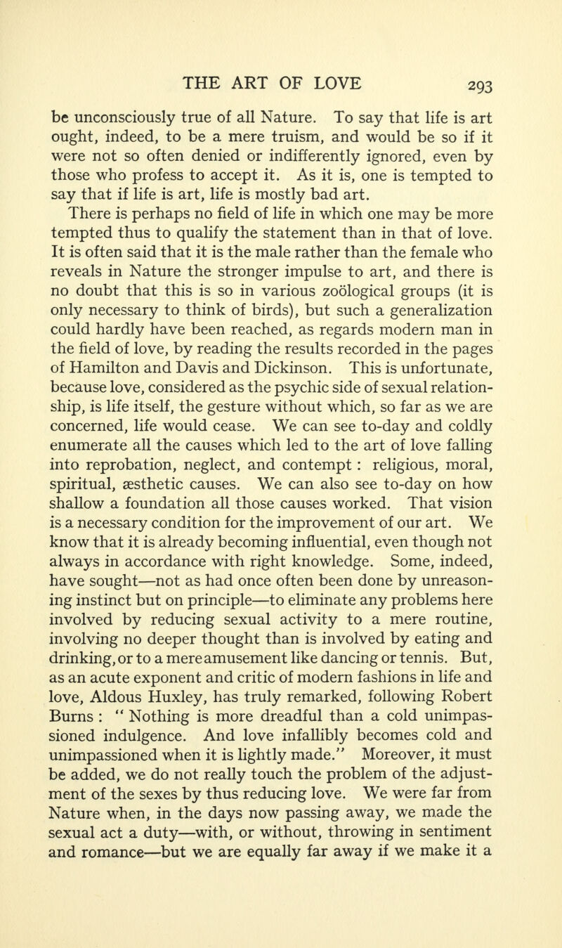 be unconsciously true of all Nature. To say that life is art ought, indeed, to be a mere truism, and would be so if it were not so often denied or indifferently ignored, even by those who profess to accept it. As it is, one is tempted to say that if life is art, life is mostly bad art. There is perhaps no field of life in which one may be more tempted thus to qualify the statement than in that of love. It is often said that it is the male rather than the female who reveals in Nature the stronger impulse to art, and there is no doubt that this is so in various zoological groups (it is only necessary to think of birds), but such a generalization could hardly have been reached, as regards modern man in the field of love, by reading the results recorded in the pages of Hamilton and Davis and Dickinson. This is unfortunate, because love, considered as the psychic side of sexual relation¬ ship, is life itself, the gesture without which, so far as we are concerned, life would cease. We can see to-day and coldly enumerate all the causes which led to the art of love falling into reprobation, neglect, and contempt: religious, moral, spiritual, aesthetic causes. We can also see to-day on how shallow a foundation all those causes worked. That vision is a necessary condition for the improvement of our art. We know that it is already becoming influential, even though not always in accordance with right knowledge. Some, indeed, have sought—not as had once often been done by unreason¬ ing instinct but on principle—to eliminate any problems here involved by reducing sexual activity to a mere routine, involving no deeper thought than is involved by eating and drinking, or to a mere amusement like dancing or tennis. But, as an acute exponent and critic of modern fashions in life and love, Aldous Huxley, has truly remarked, following Robert Burns : “ Nothing is more dreadful than a cold unimpas¬ sioned indulgence. And love infallibly becomes cold and unimpassioned when it is lightly made/' Moreover, it must be added, we do not really touch the problem of the adjust¬ ment of the sexes by thus reducing love. We were far from Nature when, in the days now passing away, we made the sexual act a duty—with, or without, throwing in sentiment and romance—but we are equally far away if we make it a