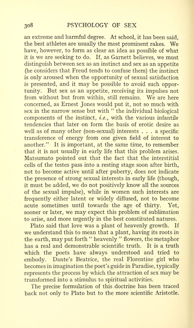 an extreme and harmful degree. At school, it has been said, the best athletes are usually the most prominent rakes. We have, however, to form as clear an idea as possible of what it is we are seeking to do. If, as Garnett believes, we must distinguish between sex as an instinct and sex as an appetite (he considers that Freud tends to confuse them) the instinct is only aroused when the opportunity of sexual satisfaction is presented, and it may be possible to avoid such oppor¬ tunity. But sex as an appetite, receiving its impulses not from without but from within, still remains. We are here concerned, as Ernest Jones would put it, not so much with sex in the narrow sense but with “ the individual biological components of the instinct, i.e., with the various infantile tendencies that later on form the basis of erotic desire as well as of many other (non-sexual) interests ... a specific transference of energy from one given field of interest to another.” It is important, at the same time, to remember that it is not usually in early life that this problem arises. Matsumato pointed out that the fact that the interstitial cells of the testes pass into a resting stage soon after birth, not to become active until after puberty, does not indicate the presence of strong sexual interests in early life (though, it must be added, we do not positively know all the sources of the sexual impulse), while in women such interests are frequently either latent or widely diffused, not to become acute sometimes until towards the age of thirty. Yet, sooner or later, we may expect this problem of sublimation to arise, and more urgently in the best constituted natures. Plato said that love was a plant of heavenly growth. If we understand this to mean that a plant, having its roots in the earth, may put forth “ heavenly ” flowers, the metaphor has a real and demonstrable scientific truth. It is a truth which the poets have always understood and tried to embody. Dante's Beatrice, the real Florentine girl who becomes in imagination the poet's guide in Paradise, typically represents the process by which the attraction of sex may be transformed into a stimulus to spiritual activities. The precise formulation of this doctrine has been traced back not only to Plato but to the more scientific Aristotle.