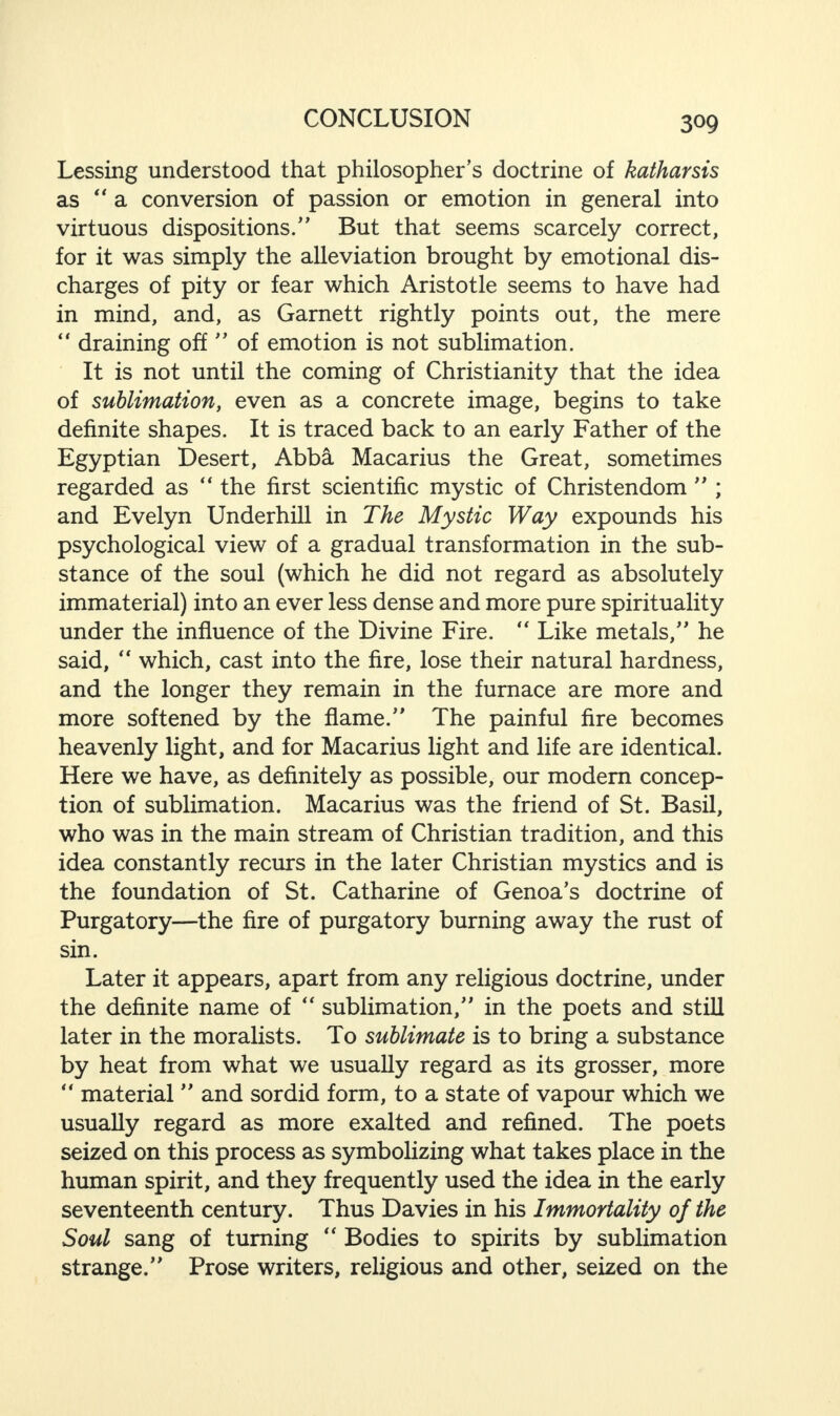 Lessing understood that philosopher’s doctrine of katharsis as “a conversion of passion or emotion in general into virtuous dispositions.” But that seems scarcely correct, for it was simply the alleviation brought by emotional dis¬ charges of pity or fear which Aristotle seems to have had in mind, and, as Garnett rightly points out, the mere “ draining off ” of emotion is not sublimation. It is not until the coming of Christianity that the idea of sublimation, even as a concrete image, begins to take definite shapes. It is traced back to an early Father of the Egyptian Desert, Abba Macarius the Great, sometimes regarded as “ the first scientific mystic of Christendom ” ; and Evelyn Underhill in The Mystic Way expounds his psychological view of a gradual transformation in the sub¬ stance of the soul (which he did not regard as absolutely immaterial) into an ever less dense and more pure spirituality under the influence of the Divine Fire. “ Like metals,” he said, “ which, cast into the fire, lose their natural hardness, and the longer they remain in the furnace are more and more softened by the flame.” The painful fire becomes heavenly light, and for Macarius light and life are identical. Here we have, as definitely as possible, our modem concep¬ tion of sublimation. Macarius was the friend of St. Basil, who was in the main stream of Christian tradition, and this idea constantly recurs in the later Christian mystics and is the foundation of St. Catharine of Genoa’s doctrine of Purgatory—the fire of purgatory burning away the rust of sin. Later it appears, apart from any religious doctrine, under the definite name of “ sublimation,” in the poets and still later in the moralists. To sublimate is to bring a substance by heat from what we usually regard as its grosser, more “ material ” and sordid form, to a state of vapour which we usually regard as more exalted and refined. The poets seized on this process as symbolizing what takes place in the human spirit, and they frequently used the idea in the early seventeenth century. Thus Davies in his Immortality of the Soul sang of turning “ Bodies to spirits by sublimation strange.” Prose writers, religious and other, seized on the