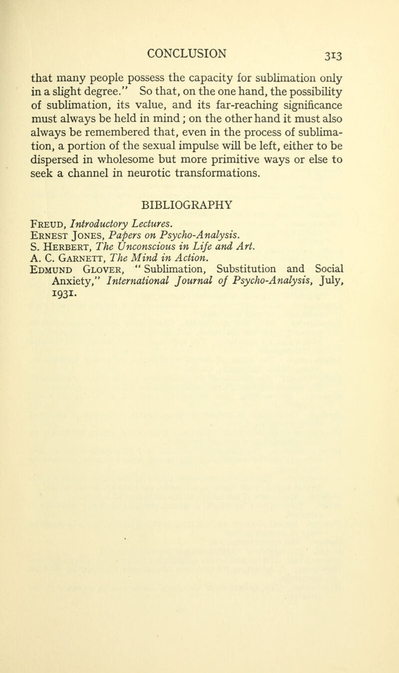 that many people possess the capacity for sublimation only in a slight degree/' So that, on the one hand, the possibility of sublimation, its value, and its far-reaching significance must always be held in mind; on the other hand it must also always be remembered that, even in the process of sublima¬ tion, a portion of the sexual impulse will be left, either to be dispersed in wholesome but more primitive ways or else to seek a channel in neurotic transformations. BIBLIOGRAPHY Freud, Introductory Lectures. Ernest Jones, Papers on Psycho-Analysis. S. Herbert, The Unconscious in Life and Art. A. C. Garnett, The Mind in Action. Edmund Glover, “ Sublimation, Substitution and Social Anxiety,” International Journal of Psycho-Analysis, July, I93i-
