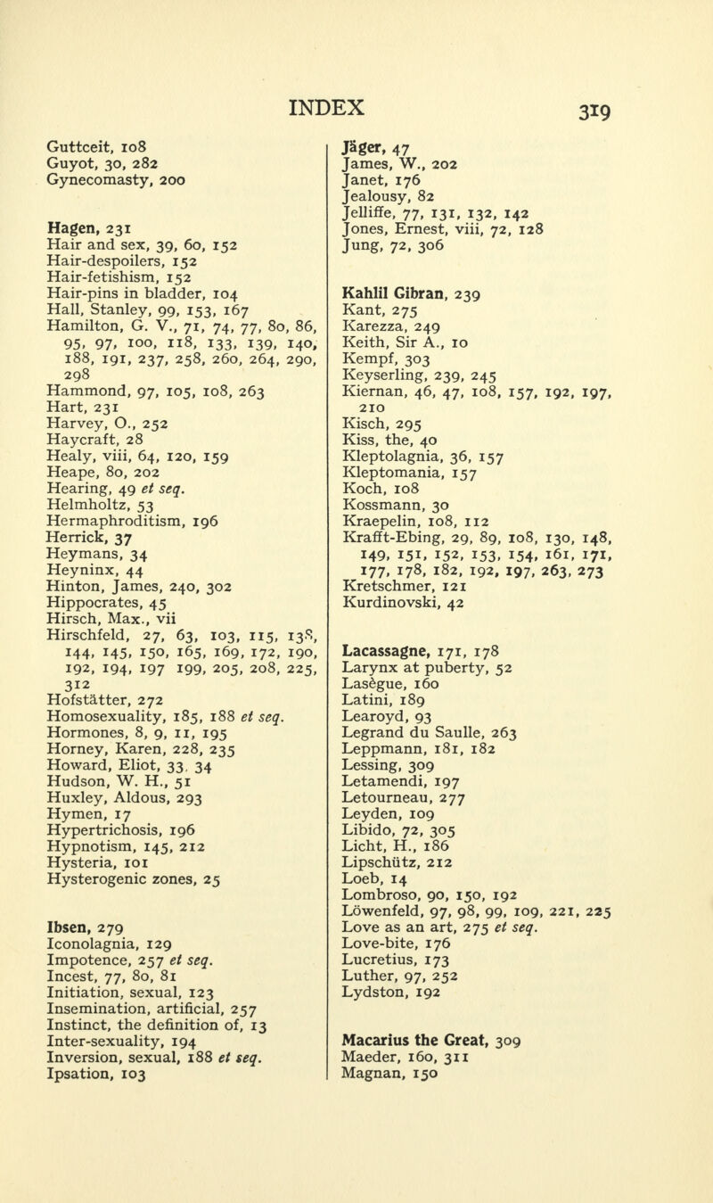 Guttceit, 108 Guyot, 30, 282 Gynecomasty, 200 Hagen, 231 Hair and sex, 39, 60, 152 Hair-despoilers, 152 Hair-fetishism, 152 Hair-pins in bladder, 104 Hall, Stanley, 99, 153, 167 Hamilton, G. V., 71, 74, 77, 80, 86, 95, 97, 100, 118, 133, 139, 140, 188, 191, 237, 258, 260, 264, 290, 298 Hammond, 97, 105, 108, 263 Hart, 231 Harvey, O., 252 Haycraft, 28 Healy, viii, 64, 120, 159 Heape, 80, 202 Hearing, 49 et seq. Helmholtz, 53 Hermaphroditism, 196 Herrick, 37 Heymans, 34 Heyninx, 44 Hinton, James, 240, 302 Hippocrates, 45 Hirsch, Max., vii Hirschfeld, 27, 63, 103, 115, 138, 144, 145, 150, 165, 169, 172, 190, 192, 194, 197 199, 205, 208, 225, 312 Hofst&tter, 272 Homosexuality, 185, 188 et seq. Hormones, 8, 9, 11, 195 Horney, Karen, 228, 235 Howard, Eliot, 33, 34 Hudson, W. H., 51 Huxley, Aldous, 293 Hymen, 17 Hypertrichosis, 196 Hypnotism, 145, 212 Hysteria, 101 Hysterogenic zones, 25 Ibsen, 279 Iconolagnia, 129 Impotence, 257 et seq. Incest, 77, 80, 81 Initiation, sexual, 123 Insemination, artificial, 257 Instinct, the definition of, 13 Inter-sexuality, 194 Inversion, sexual, 188 et seq. Ipsation, 103 319 JSger, 47 James, W., 202 Janet, 176 Jealousy, 82 Jelliffe, 77, 131, 132, 142 Jones, Ernest, viii, 72, 128 Jung, 72, 306 Kahlil Gibran, 239 Kant, 275 Karezza, 249 Keith, Sir A., 10 Kempf, 303 Keyserling, 239, 245 Kiernan, 46, 47, 108, 157, 192, 197, 210 Kisch, 295 Kiss, the, 40 Kleptolagnia, 36, 157 Kleptomania, 157 Koch, 108 Kossmann, 30 Kraepelin, 108, 112 Krafft-Ebing, 29, 89, 108, 130, 148, 149, 151, 152, 153, 154, 161, 171, 177, 178, 182, 192, 197, 263, 273 Kretschmer, 121 Kurdinovski, 42 Lacassagne, 171, 178 Larynx at puberty, 52 Las^gue, 160 Latini, 189 Learoyd, 93 Legrand du Saulle, 263 Leppmann, 181, 182 Lessing, 309 Letamendi, 197 Letourneau, 277 Leyden, 109 Libido, 72, 305 Licht, H., 186 Lipschiitz, 212 Loeb, 14 Lombroso, 90, 150, 192 Lowenfeld, 97, 98, 99, 109, 221, 225 Love as an art, 275 et seq. Love-bite, 176 Lucretius, 173 Luther, 97, 252 Lydston, 192 Macarius the Great, 309 Maeder, 160, 311 Magnan, 150