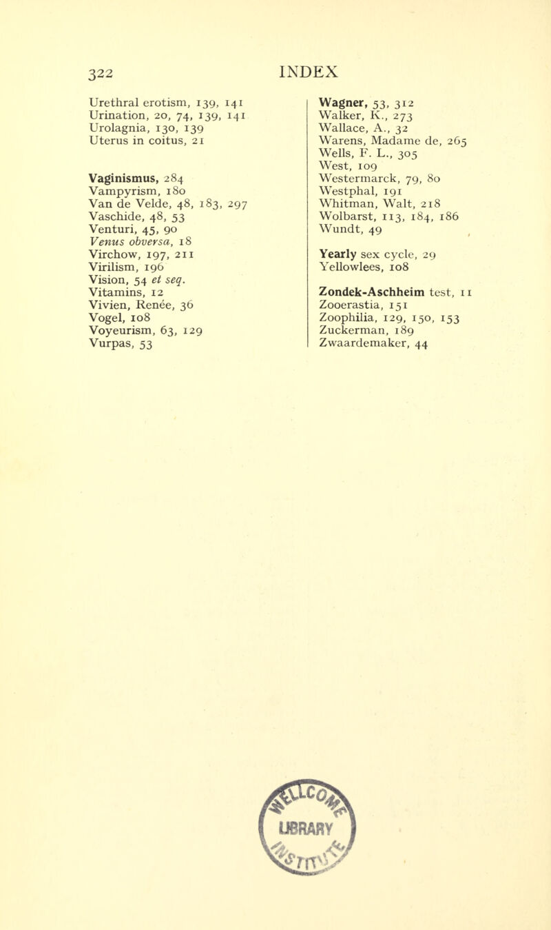 Urethral erotism, 139, 141 Urination, 20, 74, 139, 141 Urolagnia, 130, 139 Uterus in coitus, 21 Vaginismus, 284 Vampyrism, 180 Van de Velde, 48, 183, 297 Vaschide, 48, 53 Venturi, 45, 90 Venus obversa, 18 Virchow, 197, 211 Virilism, 196 Vision, 54 et seq. Vitamins, 12 Vivien, Renee, 36 Vogel, 108 Voyeurism, 63, 129 Vurpas, 53 Wagner, 53, 312 Walker, K., 273 Wallace, A., 32 Warens, Madame de, 265 Wells, F. L., 305 West, 109 Westermarck, 79, 80 Westphal, 191 Whitman, Walt, 218 Wolbarst, 113, 184, 186 Wundt, 49 Yearly sex cycle, 29 Yellowlees, 108 Zondek-Aschheim test, 1 Zooerastia, 151 Zoophilia, 129, 150, 153 Zuckerman, 189 Zwaardemaker, 44