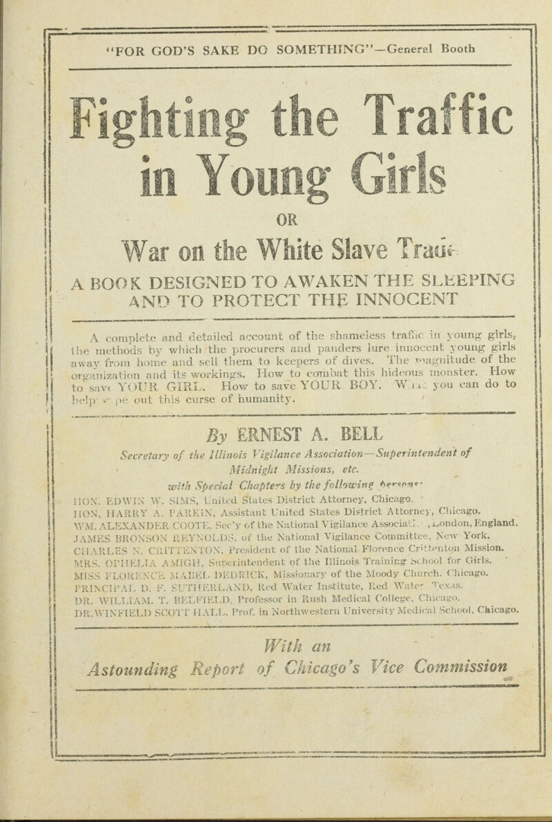      War on the White Slave Trade A BOOK DESIGNED TO AWAKEN THE SLEEPING , AND TO PROTECT THE INNOCENT       A complete and Getailed account of the shameless trafic in young girls, the methods by which the procurers and panders lure innocent young girls away from home and sell them to keepers of dives. The magnitude of the organization and its workings. How to combat this hideous monster. How to save YOUR GIRL. How to save YOUR BOY. Wisi you can do to help’ » pe out this curse of humanity. (   me aS UE UT TS SE { H | : wn &gt; By ERNEST A. BELL ‘ Secretary of the Illinois Vigilance Association— Superintendent of : : Midnight Missions, ete. with Special Chapters by the fellowing Serseas: HION. EDWIN W. SIMS, United States District Attorney, Chicago. HON. HARRY A. PARKIN, Assistant United States District Attorney, Chicago. WM. ALEXANDER COOTE, Sec’y of the National Vigilance Associati.’.,iiondon, England. JAMES BRONSON REYNOLDS, of the National Vigilance Committee, New York. MRS. OPHELIA AMIGH, Superintendent of the Iinois Training school for Girls. MISS FLORENCH MABEL DEDRICK, Missionary of the Moody Church. Chicago. PRINCIPAL D. F. SUTHERLAND, Red Water Institute, Red Water Texas. DR. WILLIAM. T. BELFIELD, Professor in Rush Medical College, Chicago. | DR.WINFIELD SCOTT HALL. Prof. in Northwestern University Medical School, Chicago. oo   . ee   er a ‘Astounding Report of Chicago’s Vice Commission  ee oe 