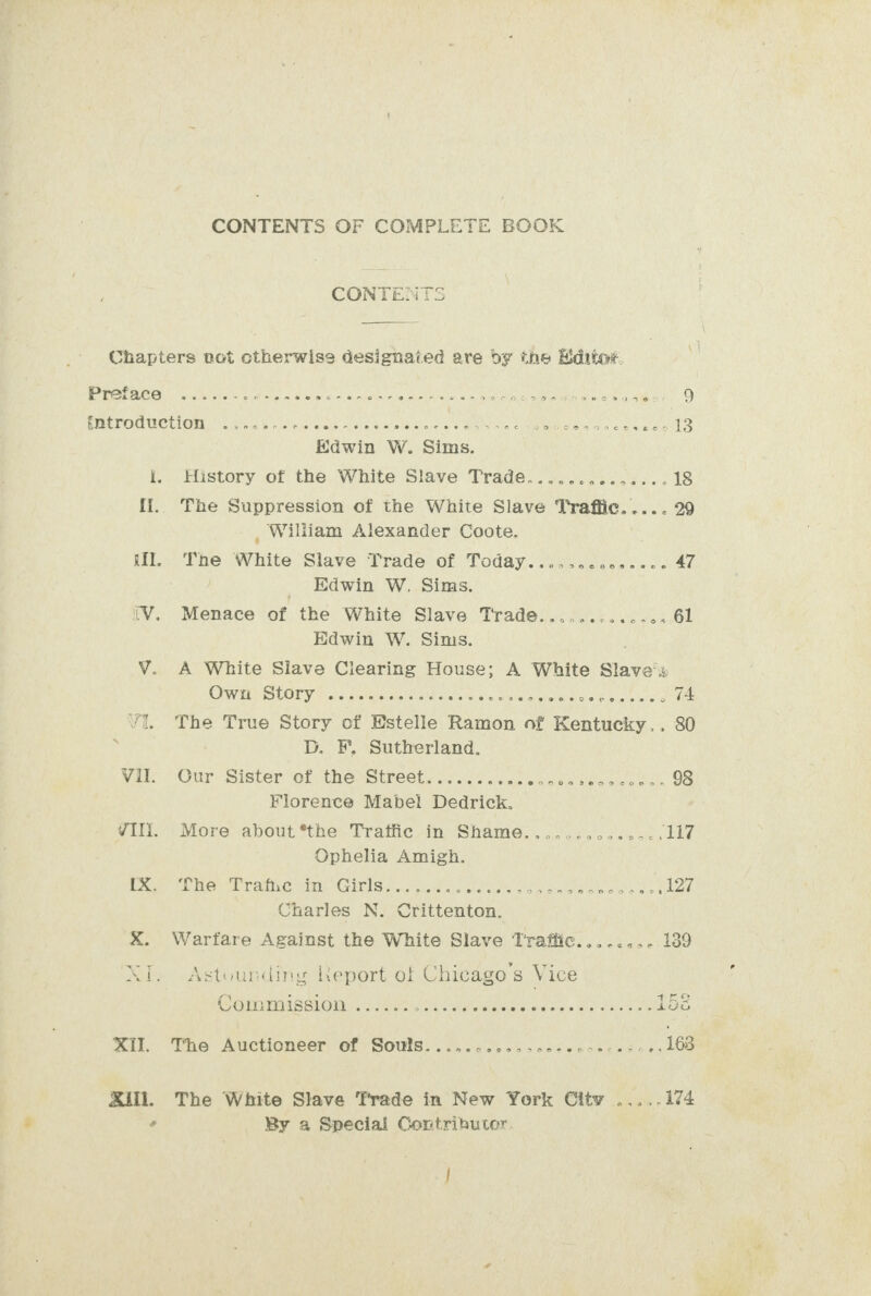 CONTENTS OF COMPLETE BOOK CONTENTS Chapters rot ctherwise designated are by the Haditot. Preface e@sovereo renee eacr@norroaoe ener eae ender net sa o.O2466389058 9 fntroduction apayvocarnecee eerevecesveoaencesvenw zr &gt; 746 €¢ Me oveisigha! coea lacey Edwin W. Sims. i. History of the White Slave Trade....... SOA ae 18 [1. The Suppression of the White Slave Traffic. .... 29 y William Alexander Coote. il. The White Slave Trade of Today.....ccccoe+c- 47 Edwin W. Sims. (V. Menace of the White Slave Trade..............61 Edwin W. Sims. V. A White Slave Clearing House; A White Slaves Owitt- Story 7 n/c ceimscieeeae Sts ga tee hoimle nie Mela tendo 74 Vi. The True Story of Estelle Ramon of Kentucky. . 80 ; D. F, Sutherland. Vil. Our Sister of the Street........ ute eve wt Leigiaane wate 98 Florence Mabel Dedrick. VIIli. More about *the Traffic in Shame........ ee pig Ophelia Amigh. te ke “Trathe sin Girls). we! Pera Sy tice a), Bao eb ff 9 Charles N. Crittenton. X. Warfare Against the White Slave Trafiic.........189 XI. Astounding Keport of Chicago s Vice Womrnaissiom: bes he les Matte) OA isa igs Xi, The Auctioneer of Souts. eenecesesoosz ager e@e@zonoe can tsiea 163 Sill. The White Slave Frade in New York City .....174 od By a Special Contributor.