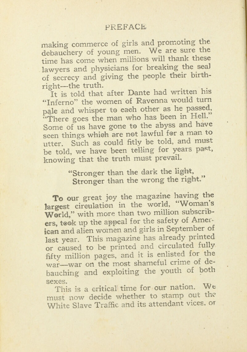 making commerce of girls and promoting the debauchery of young men. We are sure the time has come when millions will thank these lawyers and physicians tor breaking the seal of secrecy and giving the people their birth- right—the truth. It is told that after Dante had written his “Inferno” the women of Ravenna would turn pale and whisper to each other as he passed, “There goes the man who has been in Hell.” Some of us have gone to the abyss and have seen things whieh are not lawful fer a man to utter. Such as could fitly be told, and must be told, we have been telling for years past, knowing that the truth must prevail. “Stronger than the dark the light, Stronger than the wrong the right.” To our great joy the magazine having the largest circulation in the world, ‘““Woman’s World,” with more than two million subscrib- ers, took up the appeal for the safety of Amer- scan and alien women and girls in September of last year. This magazine has already printed or caused to be printed and circulated fully. fifty million pages, and it is enlisted for the war—war on the most shameful crime of de- bauching and exploiting the youth of both Sexes. This is a eriticall time for our nation. We must now decide whether to stamp out the White Slave Traffic and its attendant vices, or 