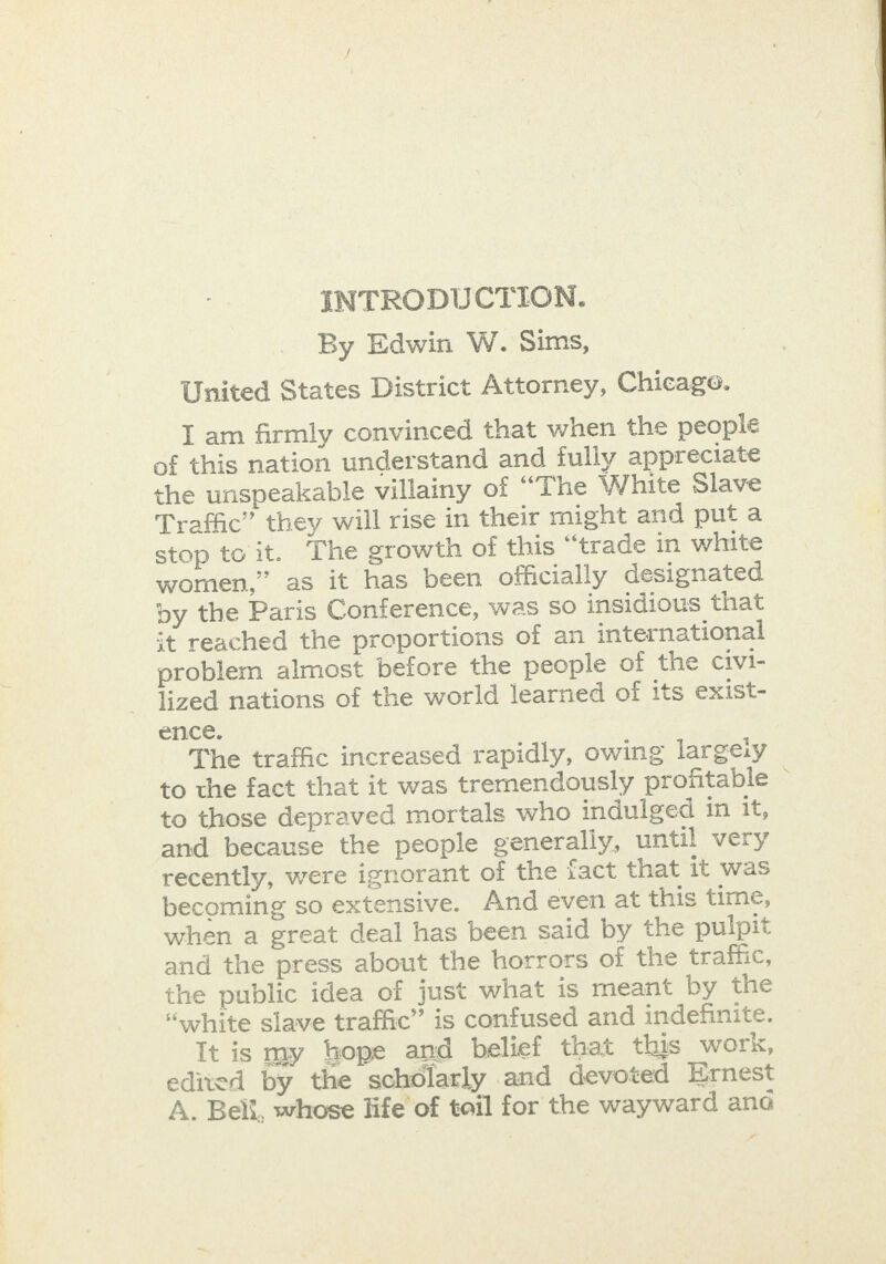 INTRODUCTION. United States District Attorney, Chicage. of this nation understand and fully appreciate the unspeakable villainy of “The White Slave Traffic” they will rise in their might and puta stop toit. The growth of this “trade in white women,” as it has been officially designated by the Paris Conference, was So insidious that it reached the proportions of an international problem almost before the people of the civi- lized nations of the world learned of its exist- ence. The traffic increased rapidly, owing largely to the fact that it was trernendously profitable to those depraved mortals who indulged in it, and because the people generally, until very recently, were ignorant of the fact that it was becoming so extensive. And even at this time, when a great deal has been said by the pulpit and the press about the horrors of the traffic, the public idea of just what is meant by the “white slave traffic” is confused and indefinite. It is my hope and belief that this work, edited by the scholarly and devoted Ernest A. Belt, whose life of toil for the wayward ane . 