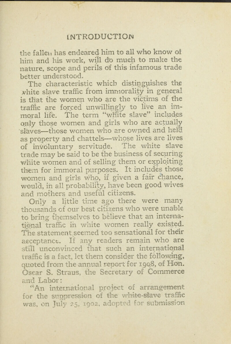 the falle:: has endeared him to all who know of him and his work, will do much to make the nature, scope and perils of this infamous trade better understood. The characteristic which distinguishes the white slave traffic from immorality in general is that the women who are the victims of the traffic are forced unwillingly to live an im- moral life. The term “white slave” includes only those women and girls who are actuaily ‘slaves—those women who are owned and held as property and chattels—whose lives are lives of involuntary servitude. The white slave trade may be said to be the business of securing white women and of selling them or exploiting them for immoral purposes. It includes these women and girls who, if given a fair chance, would, in all probability, have been good wives and mothers and useful citizens. Only a little time ago there were many thousands of our best citizens who were unable to bring themselves to believe that an interna- tional trafic in white women really existed. The statement.seemed too sensational for their acceptance. If any readers remain who are still unconvinced that such an international traffic is a fact, let them consider the following, quoted from the annual report for 1908, © ef Hon. Osear S. Straus, the Secretary of Commerce and Pe “An international project ef arrangement for the suppression of the white-slave traffic was, on July 25, 1902, adepted for submission