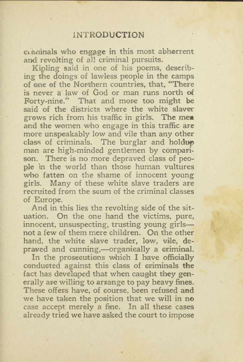  INTRODUCTION c.fininals who engage in this most abherrent and revolting of al! criminal pursuits. ~ Kipling said in one of his poems, deserib- ing the doings of lawless people in the camps of one of the Northern countries, that, “There is never a law of God or man runs north of Forty-nine.” That and more too might be said of the districts where the white slaver grews rich from his traffic in girls. The mea and the women who engage in this traffic are more unspeakably low and vile than any other class of criminals. The burglar and holdup man are high-minded gentlemen by compari- son. There is no more depraved class of peo- ple in the world than those human vultures who fatten on the shame of innocent young girls. Many of these white slave traders are recruited from the scum of the criminal classes of Europe. And in this lies the revolting side of the sit- uation. On the one hand the victims, pure, innocent, unsuspecting, trusting young girls— not a few of them mere children. On the other hand, the white slave trader, low, v#le, de- praved and cunning,—organieally a eriminal. In the proseeutions which I have officially conducted against this class of eriminals the fact has developed that when caught they gen- erally are willing to arrange to pay heavy fines. These offers have, of course, been refused and we have taken the position that we will in no case accept merely a fine. In all these cases already tried we have asked the court to impose 