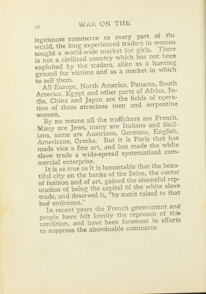 legitimate commerce to ¢very part of the werld, the long experienced traders in women sought a world-wide market for girls. There is not a civilized country which has not been exploited by tne traders, alike as a hunting ground for victims and as a market in which to sell them. All Europe, North America, Panama, South America, Egypt and other parts of Africa, In- dia, China and Japan are the fields of opera- tion of these atrocious men and serpentine women. : By no means all the traffickers are French. Many are Jews, many are Italians and Sicil- ians, some are Austrians, Germans, Enelish, Americans, Greeks. But it is Paris that has | made vice a fine art, and has rade the white | slave trade a wide-spread systematized com- mercial enterprise. it is as true as it is lamentable that the beau- tiful city on the banks of the Seine, the center of fashion and of art, gained the shameful rep- utation of being the capital of the white slave trade, and deserved it, “by merit raised to that bad eminence.” In recent years the French government and people have felt keenly the reproacn of this condition, and have been foremost in efforts to suppress the abominable commerce. 