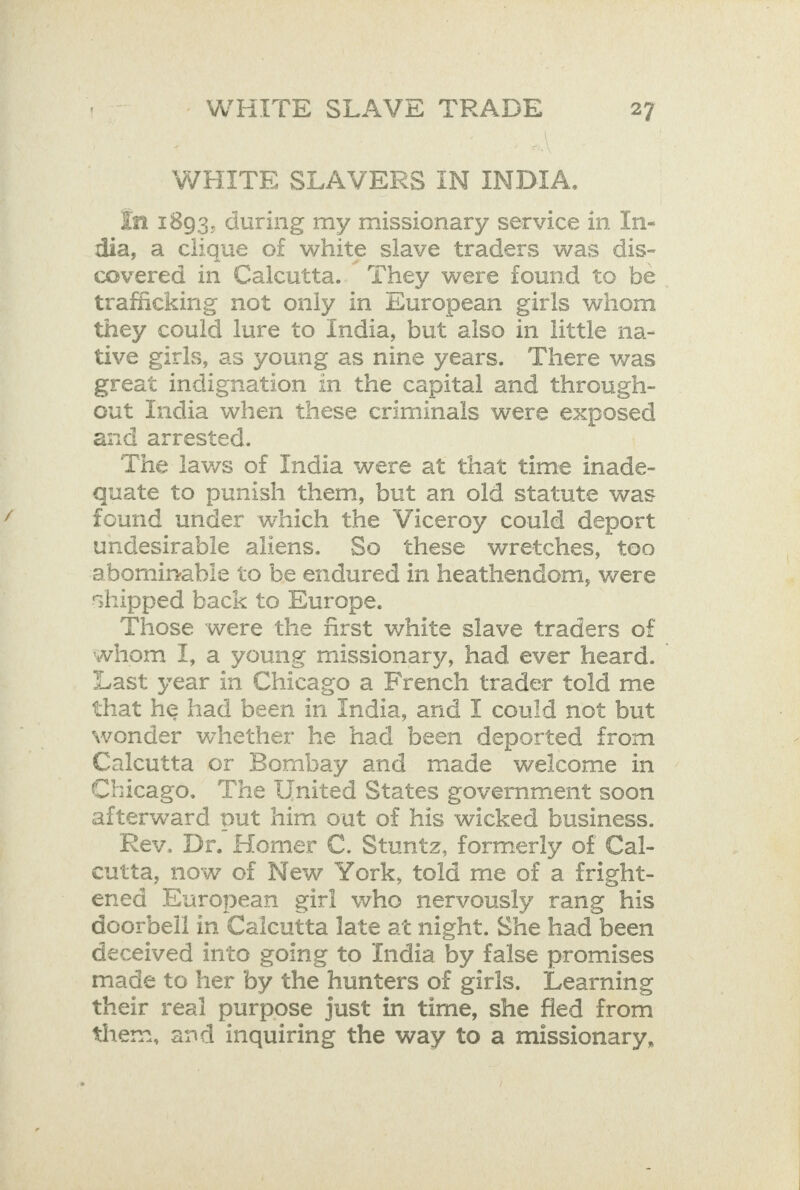 WHITE SLAVERS IN INDIA. In 1893, during my missionary service in In- dia, a clique of white slave traders was dis- covered in Calcutta.. They were found to be trafficking not only in European girls whom they could lure to India, but also in little na- tive girls, as young as nine years. There was great indignation in the capital and through- out India ‘when these criminals were need and arrested. The laws of India were at that time inade- quate to punish them, but an old statute was found under which the Viceroy could deport undesirable aliens. So these wretches, too abominable to be endured in heathendom, were shipped back to Europe. Those were the first white slave traders of whom I, a young missionary, had ever heard. Last year in Chicago a French trader told me that he had been in India, and I could not but wonder whether he had been deported from Calcutta or Bombay and made welcome in Chicago. The United States government soon aiterward out him out of his wicked business. Rev. Dr. Homer C. Stuntz, formerly of Cal- cutta, now of New York, told me of a fright- ened European girl who nervously rang his doorbeil in Caicutta late at night. She had been deceived into going to India by false promises _ made to her by the hunters of girls, Learning their real purpose just in time, she fled from them, and inquiring the way to a missionary,
