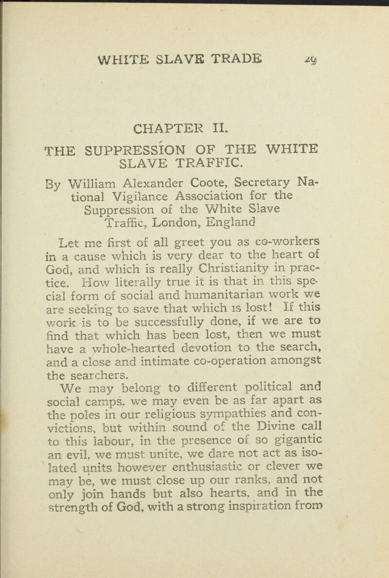 CHAPTER IL. THE SUPPRESSION OF THE WHITE SLAVE TRAFFIC. By William Alexander Coote, Secretary Na- tional Vigilance Association for the Suppression of the White Siave Traffic, London, England Let me first of all greet you as co-workers in a cause which is very dear to the heart of God, and which is really Christianity in prac- tice. How literally true it is that in this spe cial form of social and humanitarian work we are seeking to save that which is lost! If this work is to be successfully done, if we are to find that which has been lost, then we must have 2 whole-hearted devotion to the search, and a close and intimate co-operation amongst the searchers. We may belong to different political and social camps, we may even be as far apart as the poles in our religious sympathies and con- victions, but within sound of the Divine call to this iabour, in the presence of so gigantic an evil, we must unite, we dare not act as iso- lated units however enthusiastic or clever we may be, we must close up our ranks, and not strength of God, with a strong inspiration from