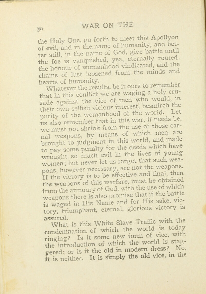 SS — a     40 WAR ON THE the Holy One, go forth to meet this Apollyon of evil, and in the name of humanity, and bet- ter still, in the name of God, give battle until the foe is vanquished, yea, eternally routed. the honour of womanhood vindicated, and the chains of lust. loosened from the minds and hearts of humanity. Whatever the results, be it ours to remember that in this conflict we are waging a holy cru- sade against the vice of men who would, in their own selfish vicious interest, besmirch the purity of the womanhood of the world. Let | us also remember that in this war, if needs be, we must not shrink from the use of those car- nal weapons, by means of which men are brought to judgment in this world, and made to pay some penalty for the deeds which have wrought so much evil in the lives of young — women; but never let us forget that such wea- pons, however necessary, are not the weapons. If the victory is to be effective and final, then the weapons of this wariare, must be obtained : from the armoury of God, with the use of which | weapons there is also promise that il the battle is waged in His Name and for His sake, vic- tory, triumphant, eternal, glorious victory is { assured. 7 What is this White Slave Traffic with the condemnation of which the world is today ringing? Is it some new form of vice, with the introduction of which the world is stag- 3 gered; or is it the old in modern dress? Neo, iq #¢ is neither. It is simply the old vice, in the  